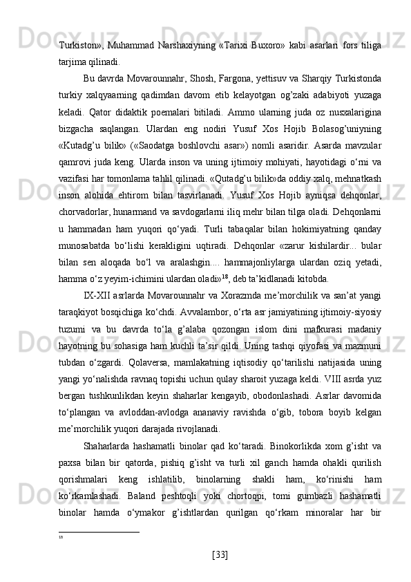 Turkiston»,   Muhammad   Narshaxiyning   «Tarixi   Buxoro»   kabi   asarlari   fors   tiliga
tarjima qilinadi.
Bu davrda Movarounnahr, Shosh, Fargona, yettisuv va Sharqiy Turkistonda
turkiy   xalqyaarning   qadimdan   davom   etib   kelayotgan   og’zaki   adabiyoti   yuzaga
keladi.   Qator   didaktik   poemalari   bitiladi.   Ammo   ularning   juda   oz   nusxalarigina
bizgacha   saqlangan.   Ulardan   eng   nodiri   Yusuf   Xos   Hojib   Bolasog’uniyning
«Kutadg’u   bilik»   («Saodatga   boshlovchi   asar»)   nomli   asaridir.   Asarda   mavzular
qamrovi   juda  keng.   Ularda   inson   va   uning   ijtimoiy   mohiyati,   hayotidagi   o‘rni   va
vazifasi har tomonlama tahlil qilinadi. «Qutadg’u bilik»da oddiy xalq, mehnatkash
inson   alohida   ehtirom   bilan   tasvirlanadi.   Yusuf   Xos   Hojib   ayniqsa   dehqonlar,
chorvadorlar, hunarmand va savdogarlarni iliq mehr bilan tilga oladi. Dehqonlarni
u   hammadan   ham   yuqori   qo‘yadi.   Turli   tabaqalar   bilan   hokimiyatning   qanday
munosabatda   bo‘lishi   kerakligini   uqtiradi.   Dehqonlar   «zarur   kishilardir...   bular
bilan   sen   aloqada   bo‘l   va   aralashgin....   hammajonliylarga   ulardan   oziq   yetadi,
hamma o‘z yeyim-ichimini ulardan oladi» 18
, deb ta’kidlanadi kitobda.
IX-XII   asrlarda  Movarounnahr   va   Xorazmda   me’morchilik   va  san’at   yangi
taraqkiyot bosqichiga ko‘chdi. Avvalambor, o‘rta asr jamiyatining ijtimoiy-siyosiy
tuzumi   va   bu   davrda   to‘la   g’alaba   qozongan   islom   dini   mafkurasi   madaniy
hayotning bu sohasiga  ham kuchli  ta’sir  qildi. Uning tashqi  qiyofasi  va mazmuni
tubdan   o‘zgardi.   Qolaversa,   mamlakatning   iqtisodiy   qo‘tarilishi   natijasida   uning
yangi yo‘nalishda ravnaq topishi uchun qulay sharoit yuzaga keldi. VIII asrda yuz
bergan   tushkunlikdan   keyin   shaharlar   kengayib,   obodonlashadi.   Asrlar   davomida
to‘plangan   va   avloddan-avlodga   ananaviy   ravishda   o‘gib,   tobora   boyib   kelgan
me’morchilik yuqori darajada rivojlanadi.
Shaharlarda   hashamatli   binolar   qad   ko‘taradi.   Binokorlikda   xom   g’isht   va
paxsa   bilan   bir   qatorda,   pishiq   g’isht   va   turli   xil   ganch   hamda   ohakli   qurilish
qorishmalari   keng   ishlatilib,   binolarning   shakli   ham,   ko‘rinishi   ham
ko‘rkamlashadi.   Baland   peshtoqli   yoki   chortoqpi,   tomi   gumbazli   hashamatli
binolar   hamda   o‘ymakor   g’ishtlardan   qurilgan   qo‘rkam   minoralar   har   bir
18
[ 33 ] 