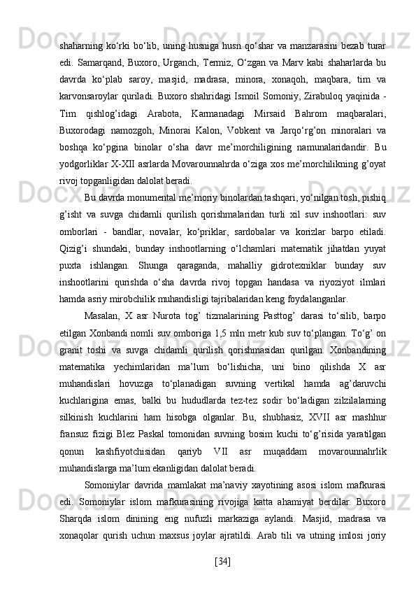 shaharning   ko‘rki   bo‘lib,   uning   husniga   husn   qo‘shar   va   manzarasini   bezab   turar
edi.   Samarqand,   Buxoro,   Urganch,   Termiz,   O‘zgan   va   Marv   kabi   shaharlarda   bu
davrda   ko‘plab   saroy,   masjid,   madrasa,   minora,   xonaqoh,   maqbara,   tim   va
karvonsaroylar  quriladi. Buxoro shahridagi  Ismoil  Somoniy, Zirabuloq yaqinida -
Tim   qishlog’idagi   Arabota,   Karmanadagi   Mirsaid   Bahrom   maqbaralari,
Buxorodagi   namozgoh,   Minorai   Kalon,   Vobkent   va   Jarqo‘rg’on   minoralari   va
boshqa   ko‘pgina   binolar   o‘sha   davr   me’morchiligining   namunalaridandir.   Bu
yodgorliklar X-XII asrlarda Movarounnahrda o‘ziga xos me’morchilikning g’oyat
rivoj topganligidan dalolat beradi.
Bu davrda monumental me’moriy binolardan tashqari, yo‘nilgan tosh, pishiq
g’isht   va   suvga   chidamli   qurilish   qorishmalaridan   turli   xil   suv   inshootlari:   suv
omborlari   -   bandlar,   novalar,   ko‘priklar,   sardobalar   va   korizlar   barpo   etiladi.
Qizig’i   shundaki,   bunday   inshootlarning   o‘lchamlari   matematik   jihatdan   yuyat
puxta   ishlangan.   Shunga   qaraganda,   mahalliy   gidrotexniklar   bunday   suv
inshootlarini   qurishda   o‘sha   davrda   rivoj   topgan   handasa   va   riyoziyot   ilmlari
hamda asriy mirobchilik muhandisligi tajribalaridan keng foydalanganlar.
Masalan,   X   asr   Nurota   tog’   tizmalarining   Pasttog’   darasi   to‘silib,   barpo
etilgan Xonbandi nomli suv omboriga 1,5 mln metr kub suv to‘plangan. To‘g’ on
granit   toshi   va   suvga   chidamli   qurilish   qorishmasidan   qurilgan.   Xonbandining
matematika   yechimlaridan   ma’lum   bo‘lishicha,   uni   bino   qilishda   X   asr
muhandislari   hovuzga   to‘planadigan   suvning   vertikal   hamda   ag’daruvchi
kuchlarigina   emas,   balki   bu   hududlarda   tez-tez   sodir   bo‘ladigan   zilzilalarning
silkinish   kuchlarini   ham   hisobga   olganlar.   Bu,   shubhasiz,   XVII   asr   mashhur
fransuz   fizigi   Blez   Paskal   tomonidan   suvning   bosim   kuchi   to‘g’risida   yaratilgan
qonun   kashfiyotchisidan   qariyb   VII   asr   muqaddam   movarounnahrlik
muhandislarga ma’lum ekanligidan dalolat beradi.
Somoniylar   davrida   mamlakat   ma’naviy   xayotining   asosi   islom   mafkurasi
edi.   Somoniylar   islom   mafkurasining   rivojiga   katta   ahamiyat   berdilar.   Buxoro
Sharqda   islom   dinining   eng   nufuzli   markaziga   aylandi.   Masjid,   madrasa   va
xonaqolar   qurish   uchun   maxsus   joylar   ajratildi.   Arab   tili   va   utning   imlosi   joriy
[ 34 ] 