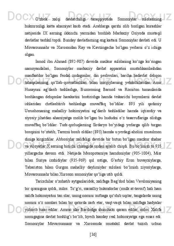 O‘zbek   xalqi   davlatchiligi   taraqqiyotida   Somoniylar   sulolasining
hukmronligi   katta   ahamiyat   kasb   etadi.   Arablarga   qarshi   olib   borilgan   kurashlar
natijasida   IX   asrning   ikkinchi   yarmidan   boshlab   Markaziy   Osiyoda   mustaqil
davlatlar tashkil topdi. Bunday davlatlarning eng kattasi Somoniylar davlati edi. U
Movarounnahr   va   Xurosondan   Ray   va   Kavzingacha   bo‘lgan   yerlarni   o‘z   ichiga
olgan.
Ismoil   ibn   Ahmad   (892-907)   davrida   mazkur   sulolaning   ko‘zga   ko‘ringan
namoyandalari,   Somoniylar   markaziy   davlat   apparatini   mustahkamlashdan
manfaatdor   bo‘lgan   feodal   zodagonlar,   din   peshvolari,   barcha   badavlat   dehqon
tabaqalarining   qo‘llab-quvvatlashlari   bilan   xorijiylarning   yetakchilaridan   Amir
Husaynni   ag’darib   tashlashga,   Buxoroning   Barnod   va   Romiton   tumanlarida
boshlangan   dehqonlar   harakatini   bostirishga   hamda   teskarichi   boyonlarni   davlat
ishlaridan   chetlashtirib   tashlashga   muvaffaq   bo‘ldilar.   893   yili   qadimiy
Usrushonaning   mahalliy   hokimiyatini   ag’darib   tashladilar   hamda   iqtisodiy   va
siyosiy   jihatdan   ahamiyatga   molik   bo‘lgan   bu   hududni   o‘z   tasarruflariga   olishga
muvaffaq   bo‘ldilar.   Turk-qorluqlarning   Sirdaryo   bo‘yidagi   yerlarga   qilib   turgan
bosqinini to‘xtatib, Tarozni bosib oldilar (893) hamda u yerdagi aholini musulmon
diniga   kirgizdilar.   Abbosiylar   xalifaligi   davrida   bir   butun   bo‘lgan   mazkur   shahar
va viloyatlar X asrning biriichi choragida undan ajralib chiqdi. Bu bo‘linish to 935
yillargacha   davom   etdi.   Natijada   Mesopotamiya   hamdoniylar   (905-1004),   Misr
bilan   Suriya   ixshidiylar   (935-969)   qul   ostiga,   G’arbiy   Eron   buvayxiylarga,
Tabariston   bilan   Gurgon   mahalliy   daylimiylar   sulolasi   bo‘lmish   ziyoriylarga,
Movarounnahr bilan Xuroson somoniylar qo‘liga utib qoldi.
Tarixchilar  o‘xshatib  aytganlaridek, xalifaga  Bag’dod bilan  Vaviloniyaning
bir qismigina qoldi, xulos. To‘g’ri, maxalliy hukmdorlar (mulk at-tavoif) hali ham
xalifa hokimiyatini tan olar, uning nomini xutbaga qo‘shib uqitar, tangalarda uning
nomini  o‘z nomlari  bilan  bir   qatorda  zarb  etar,  vaqt-vaqti  bilan  xalifaga  hadyalar
yuborib   turar   edilar.   Ammo   ular   Bardodga   shunchaki   qaram   edilar,   xolos.   Xalifa
nomigagina davlat boshlig’i bo‘lib, hyech kanday real hokimiyatga ega emas edi.
Somoniylar   Movarounnaxr   va   Xurosonda   mustakil   davlat   tuzish   uchun
[ 36 ] 