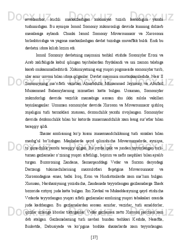 avvalambor,   kuchli   markazlashgan   xokimiyat   tuzish   kerakligini   yaxshi
tushunishgan.   Bu   ayniqsa   Ismoil   Somoniy   xukmronligi   davrida   kunning   dolzarb
masalasiga   aylandi.   Chunki   Ismoil   Somoniy   Movarounnaxr   va   Xurosonni
birlashtirishga va yagona markazlashgan davlat tuzishga muvaffak buldi. Endi bu
davlatni idora kilish lozim edi. 
Ismoil   Somoniy   davlatning   majmuini   tashkil   etishda   Sosoniylar   Eroni   va
Arab   xalifaligida   kabul   qilingan   tajribalardan   foydalandi   va   uni   zamon   talabiga
karab mukammallashtirdi. Xokimiyatning eng yuqori pogonasida somoniylar turib,
ular amir unvoni bilan idora qilganlar. Davlat majmuini mustaxkamlashda, Nasr II
Somoniyning   ma’rifatli   vazirlari   Abuabdullo   Muxammad   Jayxoniy   va   Abufazl
Muxammad   Balamiylarning   xizmatlari   katta   bulgan.   Umuman,   Somoniylar
xukmdorligi   davrida   vazirlik   mansabiga   asosan   shu   ikki   sulola   vakillari
tayinlanganlar.   Umuman   somoniylar   davrida   Xuroson   va   Movarounnaxr   qishloq
xujaligini   turli   tarmoklari   xususan,   dexonchilik   yaxshi   rivojlangan.   Somoniylar
davrida   dexkonchilik   bilan   bir   katorda   xunarmandchilik   xam   keng   sur’atlar   bilan
taraqqiy qildi. 
    Shaxar   axolisining   ko‘p   kismi   xunarmandchilikning   turli   soxalari   bilan
mashg’ul   bo‘lishgan.   Manbalarda   qayd   qilinishicha   Movarounnahrda,   ayniqsa,
to‘qimachilik yaxshi  taraqqiy qilgan. Bu yerda ipak va jundan tayyorlangan turli-
tuman gazlamalar o‘zining yuqori sifatliligi, bejirim va nafis naqshlari bilan ajralib
turgan.   Buxoroning   Zandana,   Samarqanddagi   Vedar   va   Surxon   daryodagi
Darzangi   tukimachilarining   maxsulotlari   faqatgina   Movarounnaxr   va
Xurosondagina   emas,   balki   Iroq,   Eron   va   Hindistonlarda   xam   ma’lum   bulgan.
Xususan, Narshaxiyning yozishicha, Zandanada tayyorlangan gazlamalarga Shark
bozorida extiyoj juda katta bulgan. Ibn Xavkal va Mukaddasiyning qayd etishicha
Vedarda tayyorlangan yuqori sifatli gazlamalar axolining yuqori tabakalari orasida
juda   kadrlangan.   Bu   gazlamalardan   asosan   amirlar,   vazirlar,   turli   amaldorlar,
qozilar uzlariga liboslar tiktirganlar. Vedar gazlamasi xatto Xuroson parchasi xam
deb   atalgan.   Gazlamalarning   turli   navlari   bundan   tashkari   Keshda,   Nasafda,
Binketda,   Dabusiyada   va   ko‘pgina   boshka   shaxarlarda   xam   tayyorlangan.
[ 37 ] 