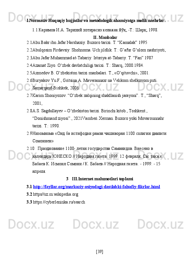 I.Normativ Huquqiy hujjatlar va metodologik ahamiyatga molik nashrlar.
1.1 Каримов И.А. Тарихий хотирасиз келажак йўқ, -Т.: Шарқ, 1998.
II. Manbalar
2.1 Abu Bakr ibn Jafar Narshaxiy. Buxoro tarixi. T. “Kamalak” 1995
2.2 Abulqosim Firdavsiy. Shohnoma. Uch jildlik. T.: G’afur G’ulom nashriyoti,
2.3 Abu Jafar Muhammad at-Tabariy. Istoriya at-Tabariy. T. “Fan” 1987
2.4 Azamat Ziyo. O‘zbek davlatchiligi tarixi. T.: Sharq, 2000.1984.
2.5 Axmedov B. O‘zbekiston tarixi manbalari. T., «O‘qituvchi», 2001.
2.6 Buryakov Yu.F., Gritsina A. Maverannaxr na Velikom shelkovom puti. 
Samarqand-Bishkek, 2006.
2.7 Karim Shoniyozov. “O‘zbek xalqining shakllanish jarayoni”. T., “Sharq”,  
2001, 
2.8 A.S. Sagdullayev – O‘zbekiston tarixi. Birinchi kitob., Toshkent., 
“Donishmand ziyosi”., 2021 Vamberi Xerman. Buxoro yoki Movarounnahr 
tarixi.  T.: 1990.
2.9 Низомнома «Оид ба истифодаи рамзи чашнвораи 1100 солагии давлати 
Сомониен»
2.10 Празднование 1100- летия государства Саманидов. Внесено в 
календарь ЮНЕСКО // Народная газета. 1999. 12 февраля; См. также: 
Бабаев К. Исмоил Сомони / К. Бабаев // Народная газета. - 1999. - 15 
апреля.
3 III.Internet malumotlari toplami
3.1  http://fayllar.org/markaziy-osiyodagi-dastlabki-falsafiy-fikrlar.html
3.2  https//uz.m.wikipedia.org
3.3  https://cyberleninka.ru/search
[ 39 ] 