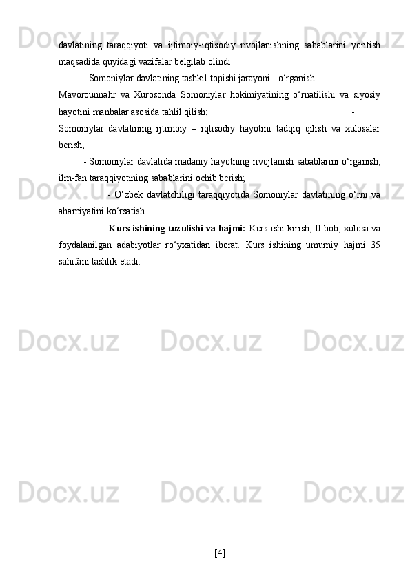 davlatining   taraqqiyoti   va   ijtimoiy-iqtisodiy   rivojlanishning   sabablarini   yoritish
maqsadida quyidagi vazifalar belgilab olindi: 
- Somoniylar davlatining tashkil topishi jarayoni o‘rganish -
Mavorounnahr   va   Xurosonda   Somoniylar   hokimiyatining   o‘rnatilishi   va   siyosiy
hayotini manbalar asosida tahlil qilish;  -
Somoniylar   davlatining   ijtimoiy   –   iqtisodiy   hayotini   tadqiq   qilish   va   xulosalar
berish;
- Somoniylar davlatida madaniy hayotning rivojlanish sabablarini o‘rganish,
ilm-fan taraqqiyotining sabablarini ochib berish; 
-   O‘zbek   davlatchiligi   taraqqiyotida   Somoniylar   davlatining   o‘rni   va
ahamiyatini ko‘rsatish.
            Kurs ishining tuzulishi va hajmi:  Kurs ishi kirish,   II bob, xulosa va
foydalanilgan   adabiyotlar   ro‘yxatidan   iborat.   Kurs   ishining   umumiy   hajmi   35
sahifani tashlik etadi.
[ 4 ] 