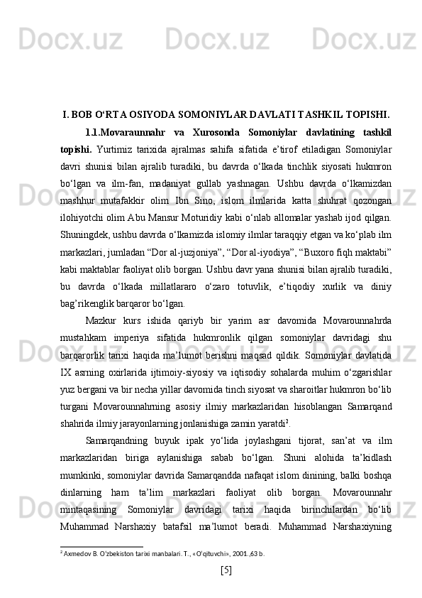 I. BOB  O‘RTA OSIYODA SOMONIYLAR DAVLATI TASHKIL TOPISHI.
1.1.Movaraunnahr   va   Xurosonda   Somoniylar   davlatining   tashkil
topishi .   Yurtimiz   tarixida   ajralmas   sahifa   sifatida   e’tirof   etiladigan   Somoniylar
davri   shunisi   bilan   ajralib   turadiki,   bu   davrda   o‘lkada   tinchlik   siyosati   hukmron
bo‘lgan   va   ilm-fan,   madaniyat   gullab   yashnagan.   Ushbu   davrda   o‘lkamizdan
mashhur   mutafakkir   olim   Ibn   Sino,   islom   ilmlarida   katta   shuhrat   qozongan
ilohiyotchi olim Abu Mansur Moturidiy kabi o‘nlab allomalar yashab ijod qilgan.
Shuningdek, ushbu davrda o‘lkamizda islomiy ilmlar taraqqiy etgan va ko‘plab ilm
markazlari, jumladan “Dor al-juzjoniya”, “Dor al-iyodiya”, “Buxoro fiqh maktabi”
kabi maktablar faoliyat olib borgan. Ushbu davr yana shunisi bilan ajralib turadiki,
bu   davrda   o‘lkada   millatlararo   o‘zaro   totuvlik,   e’tiqodiy   xurlik   va   diniy
bag’rikenglik barqaror bo‘lgan. 
Mazkur   kurs   ishida   qariyb   bir   yarim   asr   davomida   Movarounnahrda
mustahkam   imperiya   sifatida   hukmronlik   qilgan   somoniylar   davridagi   shu
barqarorlik   tarixi   haqida   ma’lumot   berishni   maqsad   qildik.   Somoniylar   davlatida
IX   asrning   oxirlarida   ijtimoiy-siyosiy   va   iqtisodiy   sohalarda   muhim   o‘zgarishlar
yuz bergani va bir necha yillar davomida tinch siyosat va sharoitlar hukmron bo‘lib
turgani   Movarounnahrning   asosiy   ilmiy   markazlaridan   hisoblangan   Samarqand
shahrida ilmiy jarayonlarning jonlanishiga zamin yaratdi 2
.
Samarqandning   buyuk   ipak   yo‘lida   joylashgani   tijorat,   san’at   va   ilm
markazlaridan   biriga   aylanishiga   sabab   bo‘lgan.   Shuni   alohida   ta’kidlash
mumkinki, somoniylar davrida Samarqandda nafaqat islom dinining, balki boshqa
dinlarning   ham   ta’lim   markazlari   faoliyat   olib   borgan.   Movarounnahr
mintaqasining   Somoniylar   davridagi   tarixi   haqida   birinchilardan   bo‘lib
Muhammad   Narshaxiy   batafsil   ma’lumot   beradi.   Muhammad   Narshaxiyning
2
  Axmedov B. O‘zbekiston tarixi manbalari. T., «O‘qituvchi», 2001.,63 b.
[ 5 ] 