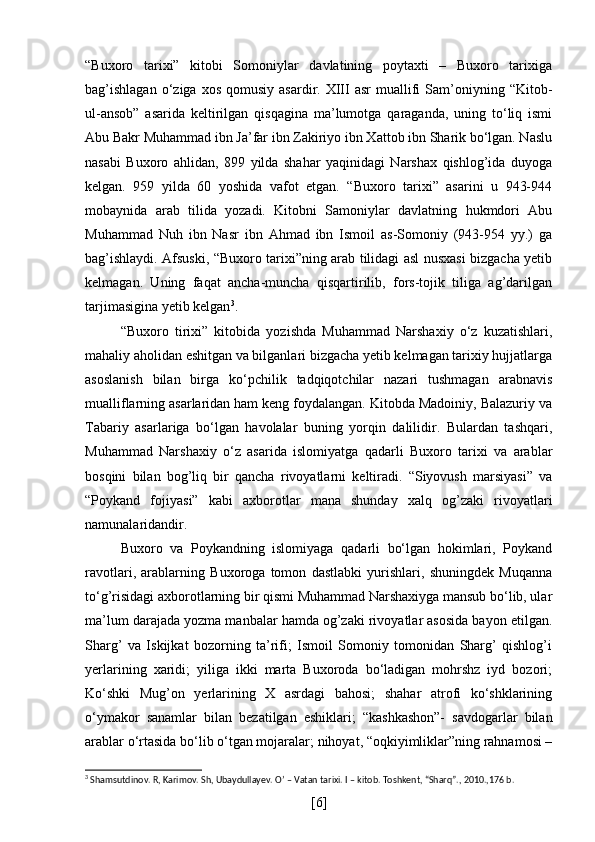 “Buxoro   tarixi”   kitobi   Somoniylar   davlatining   poytaxti   –   Buxoro   tarixiga
bag’ishlagan  o‘ziga  xos   qomusiy   asardir.  XIII   asr   muallifi  Sam’oniyning  “Kitob-
ul-ansob”   asarida   keltirilgan   qisqagina   ma’lumotga   qaraganda,   uning   to‘liq   ismi
Abu Bakr Muhammad ibn Ja’far ibn Zakiriyo ibn Xattob ibn Sharik bo‘lgan. Naslu
nasabi   Buxoro   ahlidan,   899   yilda   shahar   yaqinidagi   Narshax   qishlog’ida   duyoga
kelgan.   959   yilda   60   yoshida   vafot   etgan.   “Buxoro   tarixi”   asarini   u   943-944
mobaynida   arab   tilida   yozadi.   Kitobni   Samoniylar   davlatning   hukmdori   Abu
Muhammad   Nuh   ibn   Nasr   ibn   Ahmad   ibn   Ismoil   as-Somoniy   (943-954   yy.)   ga
bag’ishlaydi. Afsuski, “Buxoro tarixi”ning arab tilidagi asl nusxasi bizgacha yetib
kelmagan.   Uning   faqat   ancha-muncha   qisqartirilib,   fors-tojik   tiliga   ag’darilgan
tarjimasigina yetib kelgan 3
. 
“Buxoro   tirixi”   kitobida   yozishda   Muhammad   Narshaxiy   o‘z   kuzatishlari,
mahaliy aholidan eshitgan va bilganlari bizgacha yetib kelmagan tarixiy hujjatlarga
asoslanish   bilan   birga   ko‘pchilik   tadqiqotchilar   nazari   tushmagan   arabnavis
mualliflarning asarlaridan ham keng foydalangan. Kitobda Madoiniy, Balazuriy va
Tabariy   asarlariga   bo‘lgan   havolalar   buning   yorqin   dalilidir.   Bulardan   tashqari,
Muhammad   Narshaxiy   o‘z   asarida   islomiyatga   qadarli   Buxoro   tarixi   va   arablar
bosqini   bilan   bog’liq   bir   qancha   rivoyatlarni   keltiradi.   “Siyovush   marsiyasi”   va
“Poykand   fojiyasi”   kabi   axborotlar   mana   shunday   xalq   og’zaki   rivoyatlari
namunalaridandir.
Buxoro   va   Poykandning   islomiyaga   qadarli   bo‘lgan   hokimlari,   Poykand
ravotlari,   arablarning   Buxoroga   tomon   dastlabki   yurishlari,   shuningdek   Muqanna
to‘g’risidagi axborotlarning bir qismi Muhammad Narshaxiyga mansub bo‘lib, ular
ma’lum darajada yozma manbalar hamda og’zaki rivoyatlar asosida bayon etilgan.
Sharg’   va   Iskijkat   bozorning   ta’rifi;   Ismoil   Somoniy   tomonidan   Sharg’   qishlog’i
yerlarining   xaridi;   yiliga   ikki   marta   Buxoroda   bo‘ladigan   mohrshz   iyd   bozori;
Ko‘shki   Mug’on   yerlarining   X   asrdagi   bahosi;   shahar   atrofi   ko‘shklarining
o‘ymakor   sanamlar   bilan   bezatilgan   eshiklari;   “kashkashon”-   savdogarlar   bilan
arablar o‘rtasida bo‘lib o‘tgan mojaralar; nihoyat, “oqkiyimliklar”ning rahnamosi –
3
  Shamsutdinov. R, Karimov. Sh, Ubaydullayev. O’ – Vatan tarixi. I – kitob. Toshkent, “Sharq”., 2010.,176 b.
[ 6 ] 