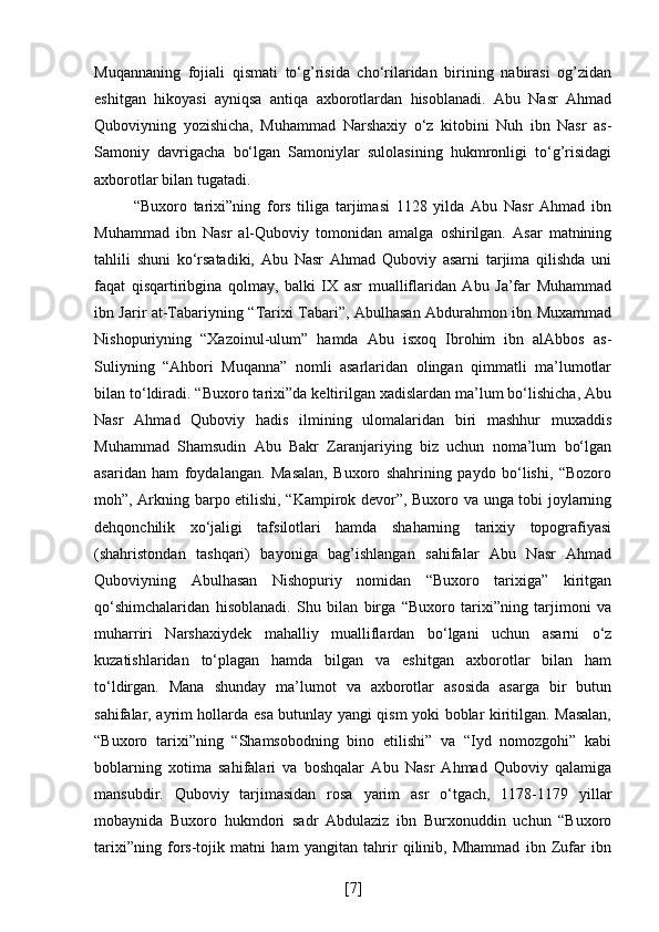 Muqannaning   fojiali   qismati   to‘g’risida   cho‘rilaridan   birining   nabirasi   og’zidan
eshitgan   hikoyasi   ayniqsa   antiqa   axborotlardan   hisoblanadi.   Abu   Nasr   Ahmad
Quboviyning   yozishicha,   Muhammad   Narshaxiy   o‘z   kitobini   Nuh   ibn   Nasr   as-
Samoniy   davrigacha   bo‘lgan   Samoniylar   sulolasining   hukmronligi   to‘g’risidagi
axborotlar bilan tugatadi.
“Buxoro   tarixi”ning   fors   tiliga   tarjimasi   1128   yilda   Abu   Nasr   Ahmad   ibn
Muhammad   ibn   Nasr   al-Quboviy   tomonidan   amalga   oshirilgan.   Asar   matnining
tahlili   shuni   ko‘rsatadiki,   Abu   Nasr   Ahmad   Quboviy   asarni   tarjima   qilishda   uni
faqat   qisqartiribgina   qolmay,   balki   IX   asr   mualliflaridan   Abu   Ja’far   Muhammad
ibn Jarir at-Tabariyning “Tarixi Tabari”, Abulhasan Abdurahmon ibn Muxammad
Nishopuriyning   “Xazoinul-ulum”   hamda   Abu   isxoq   Ibrohim   ibn   alAbbos   as-
Suliyning   “Ahbori   Muqanna”   nomli   asarlaridan   olingan   qimmatli   ma’lumotlar
bilan to‘ldiradi. “Buxoro tarixi”da keltirilgan xadislardan ma’lum bo‘lishicha, Abu
Nasr   Ahmad   Quboviy   hadis   ilmining   ulomalaridan   biri   mashhur   muxaddis
Muhammad   Shamsudin   Abu   Bakr   Zaranjariying   biz   uchun   noma’lum   bo‘lgan
asaridan   ham   foydalangan.   Masalan,   Buxoro   shahrining   paydo   bo‘lishi,   “Bozoro
moh”, Arkning barpo etilishi, “Kampirok devor”, Buxoro va unga tobi joylarning
dehqonchilik   xo‘jaligi   tafsilotlari   hamda   shaharning   tarixiy   topografiyasi
(shahristondan   tashqari)   bayoniga   bag’ishlangan   sahifalar   Abu   Nasr   Ahmad
Quboviyning   Abulhasan   Nishopuriy   nomidan   “Buxoro   tarixiga”   kiritgan
qo‘shimchalaridan   hisoblanadi.   Shu   bilan   birga   “Buxoro   tarixi”ning   tarjimoni   va
muharriri   Narshaxiydek   mahalliy   mualliflardan   bo‘lgani   uchun   asarni   o‘z
kuzatishlaridan   to‘plagan   hamda   bilgan   va   eshitgan   axborotlar   bilan   ham
to‘ldirgan.   Mana   shunday   ma’lumot   va   axborotlar   asosida   asarga   bir   butun
sahifalar, ayrim hollarda esa butunlay yangi qism yoki boblar kiritilgan. Masalan,
“Buxoro   tarixi”ning   “Shamsobodning   bino   etilishi”   va   “Iyd   nomozgohi”   kabi
boblarning   xotima   sahifalari   va   boshqalar   Abu   Nasr   Ahmad   Quboviy   qalamiga
mansubdir.   Quboviy   tarjimasidan   rosa   yarim   asr   o‘tgach,   1178-1179   yillar
mobaynida   Buxoro   hukmdori   sadr   Abdulaziz   ibn   Burxonuddin   uchun   “Buxoro
tarixi”ning   fors-tojik   matni   ham   yangitan   tahrir   qilinib,   Mhammad   ibn   Zufar   ibn
[ 7 ] 