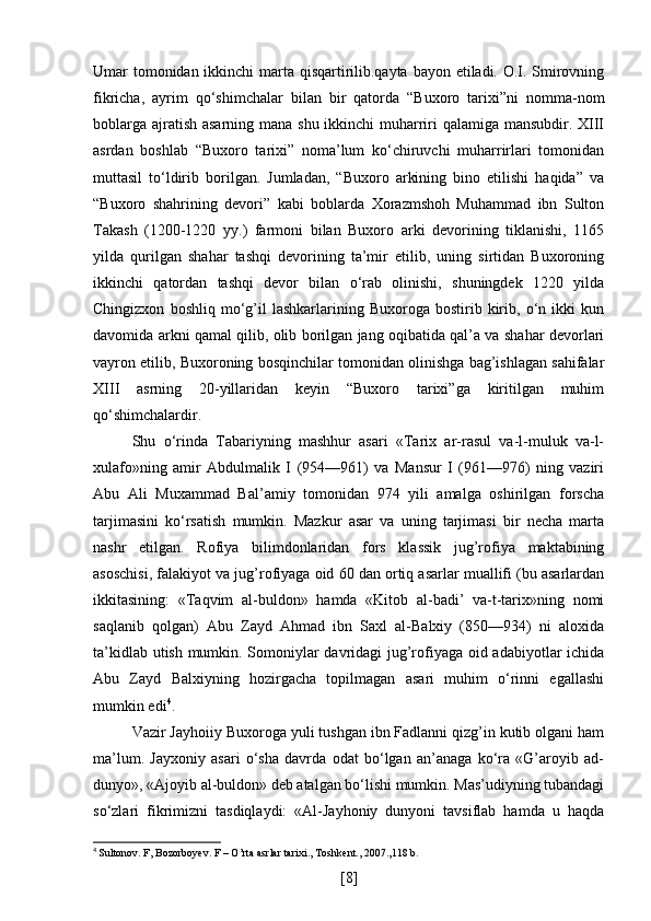 Umar tomonidan ikkinchi  marta qisqartirilib.qayta bayon etiladi. O.I. Smirovning
fikricha,   ayrim   qo‘shimchalar   bilan   bir   qatorda   “Buxoro   tarixi”ni   nomma-nom
boblarga ajratish asarning mana shu ikkinchi muharriri  qalamiga mansubdir. XIII
asrdan   boshlab   “Buxoro   tarixi”   noma’lum   ko‘chiruvchi   muharrirlari   tomonidan
muttasil   to‘ldirib   borilgan.   Jumladan,   “Buxoro   arkining   bino   etilishi   haqida”   va
“Buxoro   shahrining   devori”   kabi   boblarda   Xorazmshoh   Muhammad   ibn   Sulton
Takash   (1200-1220   yy.)   farmoni   bilan   Buxoro   arki   devorining   tiklanishi,   1165
yilda   qurilgan   shahar   tashqi   devorining   ta’mir   etilib,   uning   sirtidan   Buxoroning
ikkinchi   qatordan   tashqi   devor   bilan   o‘rab   olinishi,   shuningdek   1220   yilda
Chingizxon   boshliq   mo‘g’il   lashkarlarining  Buxoroga   bostirib  kirib,  o‘n  ikki   kun
davomida arkni qamal qilib, olib borilgan jang oqibatida qal’a va shahar devorlari
vayron etilib, Buxoroning bosqinchilar tomonidan olinishga bag’ishlagan sahifalar
XIII   asrning   20-yillaridan   keyin   “Buxoro   tarixi”ga   kiritilgan   muhim
qo‘shimchalardir. 
Shu   o‘rinda   Tabariyning   mashhur   asari   «Tarix   ar-rasul   va-l-muluk   va-l-
xulafo»ning   amir   Abdulmalik   I   (954—961)   va   Mansur   I   (961—976)   ning   vaziri
Abu   Ali   Muxammad   Bal’amiy   tomonidan   974   yili   amalga   oshirilgan   forscha
tarjimasini   ko‘rsatish   mumkin.   Mazkur   asar   va   uning   tarjimasi   bir   necha   marta
nashr   etilgan.   Rofiya   bilimdonlaridan   fors   klassik   jug’rofiya   maktabining
asoschisi, falakiyot va jug’rofiyaga oid 60 dan ortiq asarlar muallifi (bu asarlardan
ikkitasining:   «Taqvim   al-buldon»   hamda   «Kitob   al-badi’   va-t-tarix»ning   nomi
saqlanib   qolgan)   Abu   Zayd   Ahmad   ibn   Saxl   al-Balxiy   (850—934)   ni   aloxida
ta’kidlab utish mumkin. Somoniylar davridagi jug’rofiyaga oid adabiyotlar ichida
Abu   Zayd   Balxiyning   hozirgacha   topilmagan   asari   muhim   o‘rinni   egallashi
mumkin edi 4
. 
Vazir Jayhoiiy Buxoroga yuli tushgan ibn Fadlanni qizg’in kutib olgani ham
ma’lum.   Jayxoniy   asari   o‘sha   davrda   odat   bo‘lgan   an’anaga   ko‘ra   «G’aroyib   ad-
dunyo», «Ajoyib al-buldon» deb atalgan bo‘lishi mumkin. Mas’udiyning tubandagi
so‘zlari   fikrimizni   tasdiqlaydi:   «Al-Jayhoniy   dunyoni   tavsiflab   hamda   u   haqda
4
  Sultonov. F, Bozorboyev. F – O’rta asrlar tarixi., Toshkent., 2007.,118 b.
[ 8 ] 