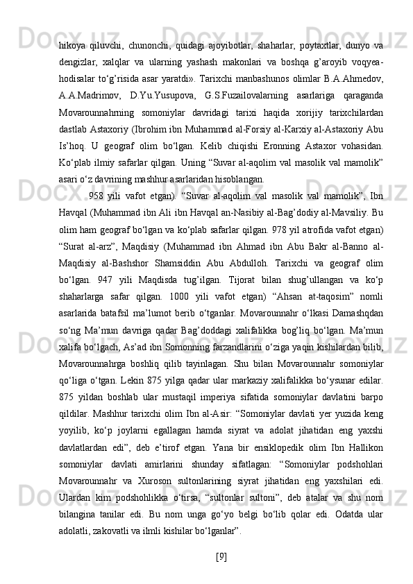 hikoya   qiluvchi,   chunonchi,   quidagi   ajoyibotlar,   shaharlar,   poytaxtlar,   dunyo   va
dengizlar,   xalqlar   va   ularning   yashash   makonlari   va   boshqa   g’aroyib   voqyea-
hodisalar   to‘g’risida   asar   yaratdi».   Tarixchi   manbashunos   olimlar   B.A.Ahmedov,
A.A.Madrimov,   D.Yu.Yusupova,   G.S.Fuzailovalarning   asarlariga   qaraganda
Movarounnahrning   somoniylar   davridagi   tarixi   haqida   xorijiy   tarixchilardan
dastlab Astaxoriy  (Ibrohim  ibn Muhammad  al-Forsiy al-Karxiy al-Astaxoriy  Abu
Is’hoq.   U   geograf   olim   bo‘lgan.   Kelib   chiqishi   Eronning   Astaxor   vohasidan.
Ko‘plab  ilmiy safarlar  qilgan.  Uning “Suvar   al-aqolim   val  masolik  val   mamolik”
asari o‘z davrining mashhur asarlaridan hisoblangan.
  958   yili   vafot   etgan).   “Suvar   al-aqolim   val   masolik   val   mamolik”,   Ibn
Havqal (Muhammad ibn Ali ibn Havqal an-Nasibiy al-Bag’dodiy al-Mavsiliy. Bu
olim ham geograf bo‘lgan va ko‘plab safarlar qilgan. 978 yil atrofida vafot etgan)
“Surat   al-arz”,   Maqdisiy   (Muhammad   ibn   Ahmad   ibn   Abu   Bakr   al-Banno   al-
Maqdisiy   al-Bashshor   Shamsiddin   Abu   Abdulloh.   Tarixchi   va   geograf   olim
bo‘lgan.   947   yili   Maqdisda   tug’ilgan.   Tijorat   bilan   shug’ullangan   va   ko‘p
shaharlarga   safar   qilgan.   1000   yili   vafot   etgan)   “Ahsan   at-taqosim”   nomli
asarlarida   batafsil   ma’lumot   berib   o‘tganlar.   Movarounnahr   o‘lkasi   Damashqdan
so‘ng   Ma’mun   davriga   qadar   Bag’doddagi   xalifalikka   bog’liq   bo‘lgan.   Ma’mun
xalifa bo‘lgach, As’ad ibn Somonning farzandlarini o‘ziga yaqin kishilardan bilib,
Movarounnahrga   boshliq   qilib   tayinlagan.   Shu   bilan   Movarounnahr   somoniylar
qo‘liga   o‘tgan.   Lekin   875   yilga   qadar   ular   markaziy   xalifalikka   bo‘ysunar   edilar.
875   yildan   boshlab   ular   mustaqil   imperiya   sifatida   somoniylar   davlatini   barpo
qildilar.   Mashhur   tarixchi   olim   Ibn   al-Asir:   “Somoniylar   davlati   yer   yuzida   keng
yoyilib,   ko‘p   joylarni   egallagan   hamda   siyrat   va   adolat   jihatidan   eng   yaxshi
davlatlardan   edi”,   deb   e’tirof   etgan.   Yana   bir   ensiklopedik   olim   Ibn   Hallikon
somoniylar   davlati   amirlarini   shunday   sifatlagan:   “Somoniylar   podshohlari
Movarounnahr   va   Xuroson   sultonlarining   siyrat   jihatidan   eng   yaxshilari   edi.
Ulardan   kim   podshohlikka   o‘tirsa,   “sultonlar   sultoni”,   deb   atalar   va   shu   nom
bilangina   tanilar   edi.   Bu   nom   unga   go‘yo   belgi   bo‘lib   qolar   edi.   Odatda   ular
adolatli, zakovatli va ilmli kishilar bo‘lganlar”. 
[ 9 ] 