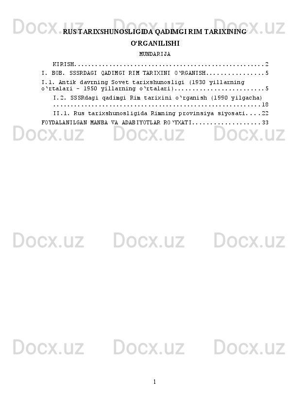 RUS TARIXSHUNOSLIGIDA QADIMGI RIM TARIXINING
O‘RGANILISHI
MUNDARIJA
KIRISH ...................................................... 2
I. BOB. SSSRDAGI QADIMGI RIM TARIXINI O‘RGANISH. ............... 5
I.1. Antik davrning Sovet tarixshunosligi (1930 yillarning 
o‘rtalari - 1950 yillarning o‘rtalari). ........................ 5
I.2. SSSRdagi qadimgi Rim tarixini o‘rganish (1990 yilgacha)
........................................................... 18
II.1. Rus tarixshunosligida Rimning provinsiya siyosati . . . . 22
FOYDALANILGAN MANBA VA ADABIYOTLAR RO‘YXATI ................... 33
1 