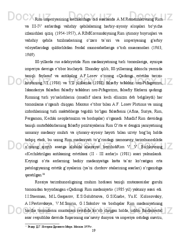 Rim   imperiyasining   kechikishiga   oid   asarlarida   A.M.Remennikovning   Rim
va   III-IV   asrlardagi   vahshiy   qabilalarning   harbiy-siyosiy   aloqalari   bo‘yicha
izlanishlari qiziq. (1954-1957), A.RIMKorsunskiyning Rim ijtimoiy buyruqlari va
vahshiy   qabila   tuzilmalarining   o‘zaro   ta’siri   va   imperiyaning   g‘arbiy
viloyatlaridagi   quldorlikdan   feodal   munosabatlariga   o‘tish   muammolari   (1963;
1969). 
80-yillarda   rus   adabiyotida   Rim   madaniyatining   turli   tomonlariga,   ayniqsa
imperiya   davriga   e’tibor   kuchaydi.   Shunday   qilib,   80-yillarning   ikkinchi   yarmida
taniqli   faylasuf   va   antikolog   A.F.Losev   o‘zining   «Qadimgi   estetika   tarixi»
kitobining   VI   (1986)   va   VII   jildlarida   (1988)   falsafiy   tafakkur   neo-Pifagorizm,
Iskandariya   falsafasi   falsafiy   tafakkuri   neo-Pifagorizm,   falsafiy   fikrlarni   qadimgi
Rimning   turli   yo‘nalishlarini   (muallif   ularni   kech   ellinizm   deb   belgilaydi)   har
tomonlama  o‘rganib   chiqqan.   Maxsus   e’tibor   bilan   A.F.   Losev   Plotinus   va  uning
izdoshlarining   turli   maktablarga   tegishli   bo‘lgan   falsafasini   (Afina,   Suriya,   Rim,
Pergamon,   Kechki   neoplatonizm   va   boshqalar)   o‘rganadi.   Muallif   Rim   davridagi
taniqli mutafakkirlarning falsafiy pozitsiyalarini Rim O‘rta er dengizi jamiyatining
umumiy   madaniy   muhiti   va   ijtimoiy-siyosiy   hayoti   bilan   uzviy   bog‘liq   holda
tadqiq   etadi,   bu   uning   Rim   madaniyati   to‘g‘risidagi   zamonaviy   tarixshunoslikda
o‘zining   ajoyib   asariga   alohida   ahamiyat   berishidiRim   V.   V.   Bichkovning
«Kechiktirilgan   antikaning   estetikasi   (II   -   III   asrlar)»   (1981)   asari   yakunlandi.
Keyingi   o‘rta   asrlarning   badiiy   madaniyatiga   katta   ta’sir   ko‘rsatgan   erta
patologiyaning estetik  g‘oyalarini  (ya’ni   cherkov otalarining asarlari)  o‘rganishga
qaratilgan. 11
Rossiya   tarixshunosligining   muhim   hodisasi   taniqli   mutaxassislar   guruhi
tomonidan tayyorlangan «Qadimgi Rim madaniyati» (1985 yil) yakuniy asari edi.
I.I.Staerman,   M.L.Gasparov,   E.S.Golubtsova,   G.S.Knabe,   Yu.K.   Kolosovskiy,
A.I.Pavlovskaya,   V.M.Smirin,   G.I.Sokolov   va   boshqalar   Rim   madaniyatining
barcha   tomonlarini   muntazam   ravishda   ko‘rib   chiqgan   holda,   ushbu   fundamental
asar respublika davrida fuqaroning ma’naviy dunyosi va imperiya ostidagi mavzu,
11
 Редер Д.Г. История Древнего Мира. Москва 1979 г.
19 