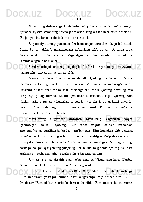 KIRISH  
Mavzuning   dolzarbligi.   O‘zbekiston   istiqlolga   erishgandan   so‘ng   jamiyat
ijtimoiy   siyosiy   hayotining   barcha   jabhalarida   keng   o‘zgarishlar   davri   boshlandi.
Bu jarayon intelektual sohada ham o‘z aksini topdi. 
Eng   asosiy   ijtimoiy   gumanitar   fan   hisoblangan   tarix   fani   oldiga   hal   etilishi
lozim   bo‘lgan   dolzarb   muammolarni   ko‘ndalang   qilib   qo‘ydi.   Oqibatda   sovet
tarixshunosligi   nuqtai   nazaridan   o‘rganilgan   mavzular   qaytadan   ilmiy   tadqiqot
sifatida o‘rganila boshlandi.
Bundan   tashqari   tarixning   “oq   dog‘lari”   sifatida   o‘rganilmagan   mavzularni
tadqiq qilish imkoniyati qo‘lga kiritildi.
Mavzuning   dolzarbligi   shundan   iboratki   Qadimgi   davlatlar   to‘g‘risida
dalillarning   kamligi   va   ko‘p   ma’lumotlarni   o‘z   navbatida   mubolag‘aligi   bu
davrning o‘rganishni  biroz mushkullashishiga  olib keladi. Qadimgi  davrning kam
o‘rganilyotganligi   mavzuni   dalzarbligini   oshiradi.   Bundan   tashqari   Qadimgi   Rim
davlati   tarixini   rus   tarixshunoslari   tomonidan   yoritilishi,   bu   qadimgi   davlatlar
tarixini   o‘rganishda   eng   muxim   masala   xisoblanadi.   Bu   esa   o‘z   navbatida
mavzuning dolzarbligini oshiradi.
Mavzuninig   o‘rganilish   darajasi.   Mavzuning   o‘rganilish   haqida
gapiradigan   bo‘lsak,   Qadimgi   Rim   tarixi   xaqida   ko‘plab   maqolalar,
monografiyalar,   darsliklarda   berilgan   ma’lumotlar,   Rim   hududida   olib   borilgan
qazishma ishlari va ularning natijalari muomalaga kiritilgan. Ko‘plab evropalik va
rossiyalik olimlar Rim tarixiga bag‘ishlangan asarlar yozishgan. Rimning qadimgi
tarixiga   bo‘lgan   qiziqishning   yuqoriligi,   bu   hudud   to‘g‘risida   qadimgi   va   o‘rta
asrlarda bir necha asarlarining nashr etilishidan ham ma’lum.
Rim   tarixi   bilan   qiziqish   butun   o‘rta   asrlarda   Vizantiyada   ham,   G‘arbiy
Evropa mamlakatlari va Rusda ham davom etgan edi.
Rus   tarixchisi   V.   I.   Modestov   (1839-1907)   Tatsit   ijodini,   shu   bilan   birga
Rim   imperiyasi   yashagan   birinchi   asrni   o‘rganishga   ko‘p   e’tibor   berdi.   V.   I.
Modestov   “ Rim   adabiyoti   tarixi ” ni   h am   nashr   kildi.   “ Rim   tarixiga   kirish ”   nomli
2 