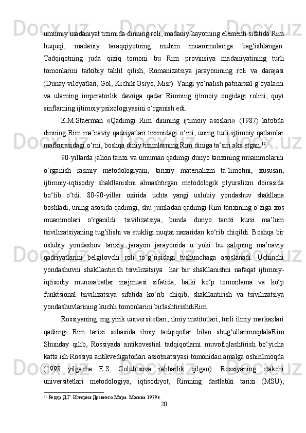 umumiy madaniyat tizimida dinning roli, madaniy hayotning elementi sifatida Rim
huquqi,   madaniy   taraqqiyotning   muhim   muammolariga   bag‘ishlangan.
Tadqiqotning   juda   qiziq   tomoni   bu   Rim   provinsiya   madaniyatining   turli
tomonlarini   tarkibiy   tahlil   qilish,   Romanizatsiya   jarayonining   roli   va   darajasi
(Dunay viloyatlari, Gol, Kichik Osiyo, Misr). Yangi yo‘nalish patriarxal g‘oyalarni
va   ularning   imperatorlik   davriga   qadar   Rimning   ijtimoiy   ongidagi   rolini,   quyi
sinflarning ijtimoiy psixologiyasini o‘rganish edi. 
E.M.Staerman   «Qadimgi   Rim   dinining   ijtimoiy   asoslari»   (1987)   kitobda
dinning Rim ma’naviy qadriyatlari tizimidagi o‘rni, uning turli  ijtimoiy qatlamlar
mafkurasidagi o‘rni, boshqa diniy tizimlarning Rim diniga ta’siri aks etgan. 12
90-yillarda jahon tarixi va umuman qadimgi dunyo tarixining muammolarini
o‘rganish   rasmiy   metodologiyani,   tarixiy   materializm   ta’limotini,   xususan,
ijtimoiy-iqtisodiy   shakllanishni   almashtirgan   metodologik   plyuralizm   doirasida
bo‘lib   o‘tdi.   80-90-yillar   oxirida   uchta   yangi   uslubiy   yondashuv   shakllana
boshladi, uning asosida qadimgi, shu jumladan qadimgi Rim tarixining o‘ziga xos
muammolari   o‘rganildi:   tsivilizatsiya,   bunda   dunyo   tarixi   kursi   ma’lum
tsivilizatsiyaning tug‘ilishi va etukligi nuqtai nazaridan ko‘rib chiqildi. Boshqa bir
uslubiy   yondashuv   tarixiy   jarayon   jarayonida   u   yoki   bu   xalqning   ma’naviy
qadriyatlarini   belgilovchi   roli   to‘g‘risidagi   tushunchaga   asoslanadi.   Uchinchi
yondashuvni   shakllantirish   tsivilizatsiya     har   bir   shakllanishni   nafaqat   ijtimoiy-
iqtisodiy   munosabatlar   majmuasi   sifatida,   balki   ko‘p   tomonlama   va   ko‘p
funktsional   tsivilizatsiya   sifatida   ko‘rib   chiqib,   shakllantirish   va   tsivilizatsiya
yondashuvlarining kuchli tomonlarini birlashtirishdiRim
Rossiyaning eng yirik universitetlari, ilmiy institutlari, turli ilmiy markazlari
qadimgi   Rim   tarixi   sohasida   ilmiy   tadqiqotlar   bilan   shug‘ullanmoqdalaRim
Shunday   qilib,   Rossiyada   antikovestial   tadqiqotlarni   muvofiqlashtirish   bo‘yicha
katta ish Rossiya antikvedigatorlari assotsiatsiyasi tomonidan amalga oshirilmoqda
(1998   yilgacha   E.S.   Golubtsova   rahbarlik   qilgan).   Rossiyaning   etakchi
universitetlari   metodologiya,   iqtisodiyot,   Rimning   dastlabki   tarixi   (MSU),
12
 Редер Д.Г. История Древнего Мира. Москва 1979 г.
20 