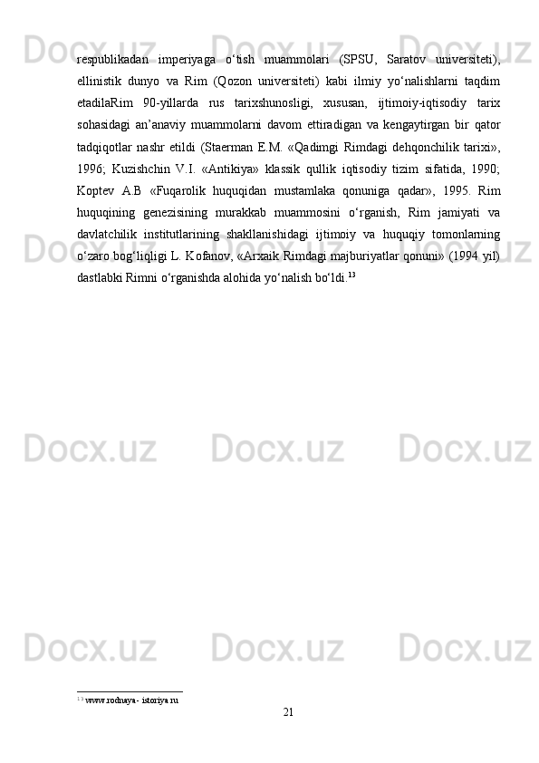 respublikadan   imperiyaga   o‘tish   muammolari   (SPSU,   Saratov   universiteti),
ellinistik   dunyo   va   Rim   (Qozon   universiteti)   kabi   ilmiy   yo‘nalishlarni   taqdim
etadilaRim   90-yillarda   rus   tarixshunosligi,   xususan,   ijtimoiy-iqtisodiy   tarix
sohasidagi   an’anaviy   muammolarni   davom   ettiradigan   va   kengaytirgan   bir   qator
tadqiqotlar   nashr   etildi   (Staerman   E.M.   «Qadimgi   Rimdagi   dehqonchilik   tarixi»,
1996;   Kuzishchin   V.I.   «Antikiya»   klassik   qullik   iqtisodiy   tizim   sifatida,   1990;
Koptev   A.B   «Fuqarolik   huquqidan   mustamlaka   qonuniga   qadar»,   1995.   Rim
huquqining   genezisining   murakkab   muammosini   o‘rganish,   Rim   jamiyati   va
davlatchilik   institutlarining   shakllanishidagi   ijtimoiy   va   huquqiy   tomonlarning
o‘zaro bog‘liqligi L. Kofanov, «Arxaik Rimdagi majburiyatlar qonuni» (1994 yil)
dastlabki Rimni o‘rganishda alohida yo‘nalish bo‘ldi. 13
 
13
  www.rodnaya- istoriya.ru
21 