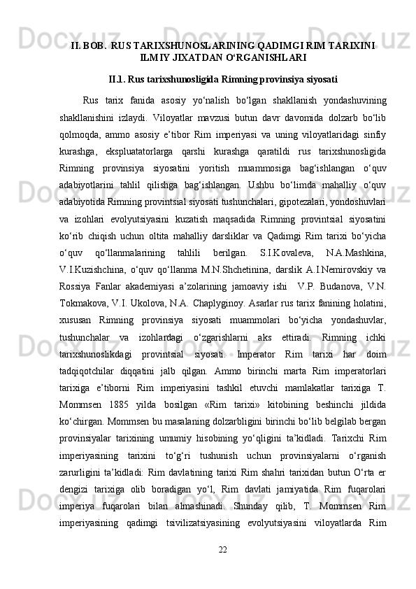 II. BOB.  RUS TARIXSHUNOSLARINING QADIMGI RIM TARIXINI
ILMIY JIXATDAN O‘RGANISHLARI
II .1.  Rus tarixshunosligida Rimning provinsiya siyosati
Rus   tarix   fanida   asosiy   yo‘nalish   bo‘lgan   shakllanish   yondashuvining
shakllanishini   izlaydi.   Viloyatlar   mavzusi   butun   davr   davomida   dolzarb   bo‘lib
qolmoqda,   ammo   asosiy   e’tibor   Rim   imperiyasi   va   uning   viloyatlaridagi   sinfiy
kurashga,   ekspluatatorlarga   qarshi   kurashga   qaratildi   rus   tarixshunosligida
Rimning   provinsiya   siyosatini   yoritish   muammosiga   bag‘ishlangan   o‘quv
adabiyotlarini   tahlil   qilishga   bag‘ishlangan.   Ushbu   bo‘limda   mahalliy   o‘quv
adabiyotida Rimning provintsial siyosati tushunchalari, gipotezalari, yondoshuvlari
va   izohlari   evolyutsiyasini   kuzatish   maqsadida   Rimning   provintsial   siyosatini
ko‘rib   chiqish   uchun   oltita   mahalliy   darsliklar   va   Qadimgi   Rim   tarixi   bo‘yicha
o‘quv   qo‘llanmalarining   tahlili   berilgan.   S.I.Kovaleva,   N.A.Mashkina,
V.I.Kuzishchina,   o‘quv   qo‘llanma   M.N.Shchetinina,   darslik   A.I.Nemirovskiy   va
Rossiya   Fanlar   akademiyasi   a’zolarining   jamoaviy   ishi     V.P.   Budanova,   V.N.
Tokmakova, V.I. Ukolova, N.A. Chaplyginoy. Asarlar  rus tarix fanining holatini,
xususan   Rimning   provinsiya   siyosati   muammolari   bo‘yicha   yondashuvlar,
tushunchalar   va   izohlardagi   o‘zgarishlarni   aks   ettiradi.   Rimning   ichki
tarixshunoslikdagi   provintsial   siyosati.   Imperator   Rim   tarixi   har   doim
tadqiqotchilar   diqqatini   jalb   qilgan.   Ammo   birinchi   marta   Rim   imperatorlari
tarixiga   e’tiborni   Rim   imperiyasini   tashkil   etuvchi   mamlakatlar   tarixiga   T.
Mommsen   1885   yilda   bosilgan   «Rim   tarixi»   kitobining   beshinchi   jildida
ko‘chirgan. Mommsen bu masalaning dolzarbligini birinchi bo‘lib belgilab bergan
provinsiyalar   tarixining   umumiy   hisobining   yo‘qligini   ta’kidladi.   Tarixchi   Rim
imperiyasining   tarixini   to‘g‘ri   tushunish   uchun   provinsiyalarni   o‘rganish
zarurligini   ta’kidladi:   Rim   davlatining   tarixi   Rim   shahri   tarixidan   butun   O‘rta   er
dengizi   tarixiga   olib   boradigan   yo‘l,   Rim   davlati   jamiyatida   Rim   fuqarolari
imperiya   fuqarolari   bilan   almashinadi.   Shunday   qilib,   T.   Mommsen   Rim
imperiyasining   qadimgi   tsivilizatsiyasining   evolyutsiyasini   viloyatlarda   Rim
22 