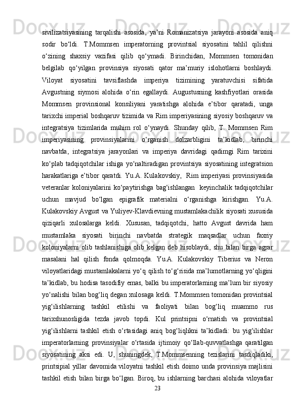 sivilizatsiyasining   tarqalishi   asosida,   ya’ni   Romanizatsiya   jarayoni   asosida   aniq
sodir   bo‘ldi.   T.Mommsen   imperatorning   provintsial   siyosatini   tahlil   qilishni
o‘zining   shaxsiy   vazifasi   qilib   qo‘ymadi.   Birinchidan,   Mommsen   tomonidan
belgilab   qo‘yilgan   provinsiya   siyosati   qator   ma’muriy   islohotlarni   boshlaydi.
Viloyat   siyosatini   tavsiflashda   imperiya   tizimining   yaratuvchisi   sifatida
Avgustning   siymosi   alohida   o‘rin   egallaydi.   Augustusning   kashfiyotlari   orasida
Mommsen   provinsional   konsiliyani   yaratishga   alohida   e’tibor   qaratadi,   unga
tarixchi imperial boshqaruv tizimida va Rim imperiyasining siyosiy boshqaruv va
integratsiya   tizimlarida   muhim   rol   o‘ynaydi.   Shunday   qilib,   T.   Mommsen   Rim
imperiyasining   provinsiyalarini   o‘rganish   dolzarbligini   ta’kidlab,   birinchi
navbatda,   integratsiya   jarayonlari   va   imperiya   davridagi   qadimgi   Rim   tarixini
ko‘plab   tadqiqotchilar   ishiga   yo‘naltiradigan   provintsiya   siyosatining   integratsion
harakatlariga   e’tibor   qaratdi.   Yu.A.   Kulakovskiy,     Rim   imperiyasi   provinsiyasida
veteranlar   koloniyalarini   ko‘paytirishga   bag‘ishlangan     keyinchalik   tadqiqotchilar
uchun   mavjud   bo‘lgan   epigrafik   materialni   o‘rganishga   kirishgan.   Yu.A.
Kulakovskiy Avgust va Yuliyev-Klavdievning mustamlakachilik siyosati xususida
qiziqarli   xulosalarga   keldi.   Xususan,   tadqiqotchi,   hatto   Avgust   davrida   ham
mustamlaka   siyosati   birinchi   navbatda   strategik   maqsadlar   uchun   faxriy
koloniyalarni   olib   tashlanishiga   olib   kelgan   deb   hisoblaydi,   shu   bilan   birga   agrar
masalani   hal   qilish   fonda   qolmoqda.   Yu.A.   Kulakovskiy   Tiberius   va   Neron
viloyatlaridagi mustamlakalarni  yo‘q qilish to‘g‘risida ma’lumotlarning yo‘qligini
ta’kidlab, bu hodisa tasodifiy emas, balki bu imperatorlarning ma’lum bir siyosiy
yo‘nalishi bilan bog‘liq degan xulosaga keldi. T.Mommsen tomonidan provintsial
yig‘ilishlarning   tashkil   etilishi   va   faoliyati   bilan   bog‘liq   muammo   rus
tarixshunosligida   tezda   javob   topdi.   Kul   printsipni   o‘rnatish   va   provintsial
yig‘ilishlarni   tashkil   etish   o‘rtasidagi   aniq   bog‘liqlikni   ta’kidladi:   bu   yig‘ilishlar
imperatorlarning   provinsiyalar   o‘rtasida   ijtimoiy   qo‘llab-quvvatlashga   qaratilgan
siyosatining   aksi   edi.   U,   shuningdek,   T.Mommsenning   tezislarini   tasdiqladiki,
printsipial yillar davomida viloyatni tashkil etish doimo unda provinsiya majlisini
tashkil   etish   bilan   birga   bo‘lgan.   Biroq,   bu   ishlarning   barchasi   alohida   viloyatlar
23 