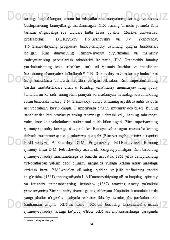 tarixiga   bag‘ishlangan,   ammo   bu   viloyatlar   ma’muriyatining   tarixiga   va   ushbu
boshqaruvning   tamoyillariga   asoslanmagan.   XIX   asrning   birinchi   yarmida   Rim
tarixini   o‘rganishga   rus   olimlari   katta   hissa   qo‘shdi.   Moskva   universiteti
professorlari     D.L.Kryukov,   T.N.Granovskiy   va   S.V.   Yeshevskiy,
T.N.Granovskiy ning   progressiv   tarixiy-tanqidiy   usulining   qizg‘in   tarafdor lar i
bo‘lgan.   Rim   dunyosining   ijtimoiy-siyosiy   buyurtmalari   va   ma’naviy
qadriyatlarining   parchalanish   sabablarini   ko‘rsatib,   T.N.   Granovskiy   bunday
parchalanishning   ichki   sabablari,   turli   xil   ijtimoiy   kuchlar   va   manfaatlar
kurashining ahamiyatini ta’kidlaydi. 14
  T.N. Granovskiy muhim  tarixiy hodisalarni
ko‘p   tomonlama   baholash   tarafdori   bo‘lgan.   Masalan,   Rim   imperatorlarining
barcha   mustabidliklari   bilan   u   Rimdagi   «ma’muriy   monarxiya»   ning   ijobiy
tomonlarini   ko‘radi,   uning   Rim   jamiyati   va   madaniyati   tarixidagi   xristianlikning
rolini baholashi noaniq. T.N. Granovskiy, dunyo tarixining aspektida antik va o‘rta
asr   voqealarini   ko‘rib   chiqdi.   U   imperiyaga   o‘tishni   muqarrar   deb   biladi.   Buning
sabablaridan   biri   provinsiyalarning   tanazzulga   uchrashi   edi,   ularning   sabr-toqati
zulm,   konsullik   vakolatlarini   suiiste’mol   qilish   bilan   tugadi.   Rim   imperiyasining
ijtimoiy-iqtisodiy   tarixiga,   shu   jumladan   Rossiya   uchun   agrar   munosabatlarning
dolzarb muammosiga rus olimlarining qiziqishi (Rim yer egalik tarixini o‘rganish
P.M.Leontyev,   P.I.Sinaisk i y,   G.M.   Prigorovskiy,   M.I.Rostovtsev)   Rimning
ijtimoiy   tarixi   D.M.   Petrushevskiy   asarlarida   kengroq   yoritilgan.   Rim   tarixining
ijtimoiy-iqtisodiy   muammolariga   va   birinchi   navbatda,   1861   yilda   dehqonlarning
urf-odatlardan   yaRim   ozod   qilinishi   natijasida   yuzaga   kelgan   agrar   masalaga
qiziqish   katta.   P.M.Leont’ev   «Rimdagi   qishloq   xo‘jalik   sinflarining   taqdiri
to‘g‘risida» (1861), monografiyada L.A.Komarovskiyning «Rim haqidagi iqtisodiy
va   iqtisodiy   munosabatlardagi   insholar»   (1869)   asarning   asosiy   yo‘nalishi
provinsiyaning Rim iqtisodiy siyosatiga bag‘ishlangan. Kapitalistik mamlakatlarda
yangi   jihatlar   o‘rganildi.   Natijada   reaktsion   falsafiy   tizimlar,   shu   jumladan   neo-
kantianizm   tarqaldi.   XIX   asr   oxiri   -   XX   asr   boshidagi   tarixshunoslik   uchun
ijtimoiy-iqtisodiy   tarixga   ko‘proq   e’tibor   XIX   asr   mutaxassislariga   qaraganda
14
 www.rodnaya- istoriya.ru 
24 