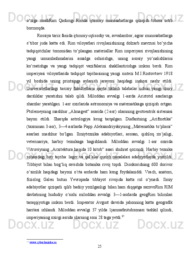 o‘ziga   xosdiRim   Qadimgi   Rimda   ijtimoiy   munosabatlarga   qiziqish   tobora   ortib
bormoqda. 
Rossiya tarix fanida ijtimoiy-iqtisodiy va, avvalambor, agrar munosabatlarga
e’tibor   juda   katta   edi.   Rim   viloyatlari   rivojlanishining   dolzarb   mavzusi   bo‘yicha
tadqiqotchilar   tomonidan   to‘plangan   materiallar   Rim   imperiyasi   rivojlanishining
yangi   umumlashmalarini   amalga   oshirishga,   uning   asosiy   yo‘nalishlarini
ko‘rsatishga   va   yangi   tadqiqot   vazifalarini   shakllantirishga   imkon   berdi.   Rim
imperiyasi   viloyatlarida   tadqiqot   tajribasining   yangi   sintezi   M.I.Rostovtsev   1918
yil   boshida   uning   printsipga   aylanish   jarayoni   haqidagi   inshosi   nashr   etildi.
Universitetlardagi   tarixiy   fakultetlarni   qayta   tiklash   talabalar   uchun   yangi   ilmiy
darsliklar   yaratishni   talab   qildi.   Miloddan   avvalgi   1-asrda   Aristotel   asarlariga
sharxlar yaratilgan. 1-asr oxirlarida astronomiya va matematikaga qiziqish ortgan.
Ptolemeyning mashhur „Almagest“ asarida (2-asr) olamning geotsentrik sistemasi
bayon   etildi.   Sharqda   astrologiya   keng   tarqalgan.   Diafantning   „Arifmetika“
(taxminan 3-asr), 3—4-asrlarda Papp Aleksandriyskiyning „Matematika to plami“ʻ
asarlari   mashhur   bo lgan.   Ilmiytexnika   adabiyotlari,   asosan,   qishloq   xo jaligi,	
ʻ ʻ
veterinariya,   harbiy   texnikaga   bagishlandi.   Miloddan   avvalgi   1-asr   oxirida
Vitruviyning „Arxitektura haqida 10 kitob“ asari shuhrat qozondi. Harbiy texnika
sohasidagi   boy   tajriba:   lager   va   qal alar   qurish   masalalari   adabiyotlarda   yoritildi.	
ʼ
Tibbiyot   bilan   bog liq   ravishda   botanika   rivoj   topdi.   Dioskoridning   600   dorivor	
ʻ
o simlik   haqidagi   bayoni   o rta   asrlarda   ham   keng   foydalaniddi.   Vrach,   anatom,	
ʻ ʻ
fiziolog   Galen   butun   Yevropada   tibbiyot   rivojida   katta   rol   o ynadi.   Ilmiy	
ʻ
adabiyotlar qiziqarli qilib badiiy yozilganligi bilan ham diqqatga sazovoRim RIM
davlatining   hududiy   o sishi   miloddan   avvalgi   3—1-asrlarda   geogRim   bilimlari	
ʻ
taraqqiyotiga   imkon   berdi.   Imperator   Avgust   davrida   jahonning   katta   geografik
haritasi   ishlandi.   Miloddan   avvalgi   37   yilda   1jamoatkutubxonasi   tashkil   qilindi,
imperiyaning oxirgi asrida ularning soni 28 taga yetdi. 15
 
15
  www.cyberleninka.ru  
25 