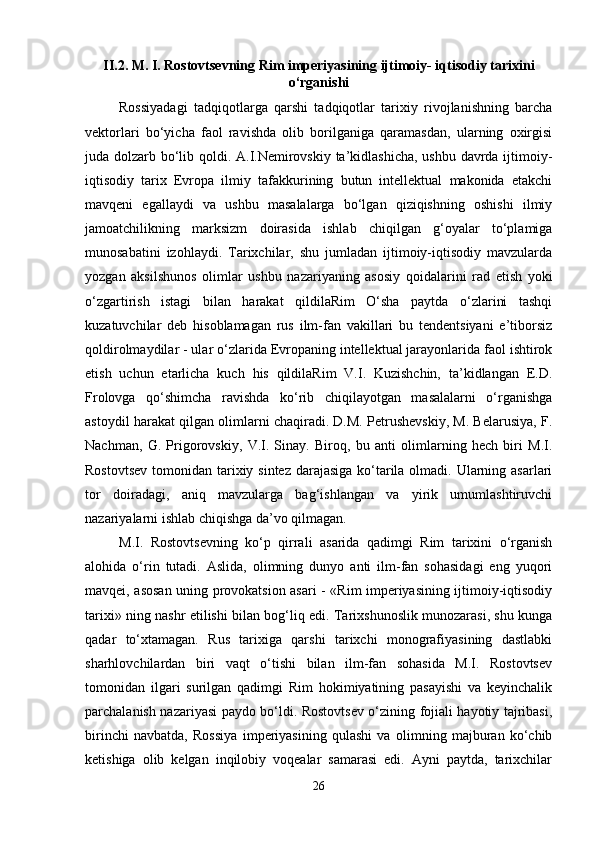 II.2.  M. I. Rostovtsevning Rim imperiyasining ijtimoiy- iqtisodiy tarixini
o‘rganishi
Rossiyadagi   tadqiqotlarga   qarshi   tadqiqotlar   tarixiy   rivojlanishning   barcha
vektorlari   bo‘yicha   faol   ravishda   olib   borilganiga   qaramasdan,   ularning   oxirgisi
juda dolzarb bo‘lib qoldi. A.I.Nemirovskiy ta’kidlashicha,  ushbu davrda ijtimoiy-
iqtisodiy   tarix   Evropa   ilmiy   tafakkurining   butun   intellektual   makonida   etakchi
mavqeni   egallaydi   va   ushbu   masalalarga   bo‘lgan   qiziqishning   oshishi   ilmiy
jamoatchilikning   marksizm   doirasida   ishlab   chiqilgan   g‘oyalar   to‘plamiga
munosabatini   izohlaydi.   Tarixchilar,   shu   jumladan   ijtimoiy-iqtisodiy   mavzularda
yozgan   aksilshunos   olimlar   ushbu   nazariyaning   asosiy   qoidalarini   rad   etish   yoki
o‘zgartirish   istagi   bilan   harakat   qildilaRim   O‘sha   paytda   o‘zlarini   tashqi
kuzatuvchilar   deb   hisoblamagan   rus   ilm-fan   vakillari   bu   tendentsiyani   e’tiborsiz
qoldirolmaydilar - ular o‘zlarida Evropaning intellektual jarayonlarida faol ishtirok
etish   uchun   etarlicha   kuch   his   qildilaRim   V.I.   Kuzishchin,   ta’kidlangan   E.D.
Frolovga   qo‘shimcha   ravishda   ko‘rib   chiqilayotgan   masalalarni   o‘rganishga
astoydil harakat qilgan olimlarni chaqiradi. D.M. Petrushevskiy, M. Belarusiya, F.
Nachman,   G.   Prigorovskiy,   V.I.   Sinay.   Biroq,   bu   anti   olimlarning   hech   biri   M.I.
Rostovtsev  tomonidan tarixiy sintez darajasiga ko‘tarila olmadi. Ularning asarlari
tor   doiradagi,   aniq   mavzularga   bag‘ishlangan   va   yirik   umumlashtiruvchi
nazariyalarni ishlab chiqishga da’vo qilmagan.
M.I.   Rostovtsevning   ko‘p   qirrali   asarida   qadimgi   Rim   tarixini   o‘rganish
alohida   o‘rin   tutadi.   Aslida,   olimning   dunyo   anti   ilm-fan   sohasidagi   eng   yuqori
mavqei, asosan uning provokatsion asari - «Rim imperiyasining ijtimoiy-iqtisodiy
tarixi» ning nashr etilishi bilan bog‘liq edi. Tarixshunoslik munozarasi, shu kunga
qadar   to‘xtamagan.   Rus   tarixiga   qarshi   tarixchi   monografiyasining   dastlabki
sharhlovchilardan   biri   vaqt   o‘tishi   bilan   ilm-fan   sohasida   M.I.   Rostovtsev
tomonidan   ilgari   surilgan   qadimgi   Rim   hokimiyatining   pasayishi   va   keyinchalik
parchalanish nazariyasi paydo bo‘ldi. Rostovtsev o‘zining fojiali hayotiy tajribasi,
birinchi   navbatda,   Rossiya   imperiyasining   qulashi   va   olimning   majburan   ko‘chib
ketishiga   olib   kelgan   inqilobiy   voqealar   samarasi   edi.   Ayni   paytda,   tarixchilar
26 