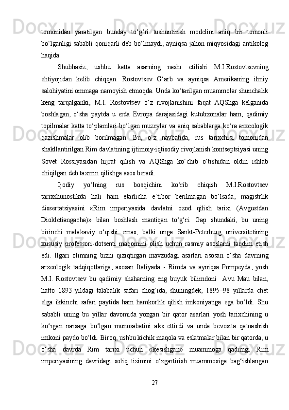 tomonidan   yaratilgan   bunday   to‘g‘ri   tushuntirish   modelini   aniq   bir   tomonli
bo‘lganligi  sababli  qoniqarli  deb bo‘lmaydi, ayniqsa jahon miqyosidagi  antikolog
haqida.
Shubhasiz,   ushbu   katta   asarning   nashr   etilishi   M.I.Rostovtsevning
ehtiyojidan   kelib   chiqqan.   Rostovtsev   G‘arb   va   ayniqsa   Amerikaning   ilmiy
salohiyatini ommaga namoyish etmoqda. Unda ko‘tarilgan muammolar shunchalik
keng   tarqalganki,   M.I.   Rostovtsev   o‘z   rivojlanishini   faqat   AQShga   kelganida
boshlagan,   o‘sha   paytda   u   erda   Evropa   darajasidagi   kutubxonalar   ham,   qadimiy
topilmalar katta to‘plamlari bo‘lgan muzeylar va aniq sabablarga ko‘ra arxeologik
qazishmalar   olib   borilmagan.   Bu,   o‘z   navbatida,   rus   tarixchisi   tomonidan
shakllantirilgan Rim davlatining ijtimoiy-iqtisodiy rivojlanish kontseptsiyasi uning
Sovet   Rossiyasidan   hijrat   qilish   va   AQShga   ko‘chib   o‘tishidan   oldin   ishlab
chiqilgan deb taxmin qilishga asos beradi. 
Ijodiy   yo‘lning   rus   bosqichini   ko‘rib   chiqish   M.I.Rostovtsev
tarixshunoslikda   hali   ham   etarlicha   e’tibor   berilmagan   bo‘lsada,   magistrlik
dissertatsiyasini   «Rim   imperiyasida   davlatni   ozod   qilish   tarixi   (Avgustdan
Diokletiangacha)»   bilan   boshlash   mantiqan   to‘g‘ri.   Gap   shundaki,   bu   uning
birinchi   malakaviy   o‘qishi   emas,   balki   unga   Sankt-Peterburg   universitetining
xususiy   professori-dotsenti   maqomini   olish   uchun   rasmiy   asoslarni   taqdim   etish
edi.   Ilgari   olimning   bizni   qiziqtirgan   mavzudagi   asarlari   asosan   o‘sha   davrning
arxeologik   tadqiqotlariga,   asosan   Italiyada   -   Rimda   va   ayniqsa   Pompeyda,   yosh
M.I.   Rostovtsev   bu   qadimiy   shaharning   eng   buyuk   bilimdoni     Avu   Mau   bilan,
hatto   1893   yildagi   talabalik   safari   chog‘ida,   shuningdek,   1895–98   yillarda   chet
elga   ikkinchi   safari   paytida   ham   hamkorlik   qilish   imkoniyatiga   ega   bo‘ldi.   Shu
sababli   uning   bu   yillar   davomida   yozgan   bir   qator   asarlari   yosh   tarixchining   u
ko‘rgan   narsaga   bo‘lgan   munosabatini   aks   ettirdi   va   unda   bevosita   qatnashish
imkoni paydo bo‘ldi. Biroq, ushbu kichik maqola va eslatmalar bilan bir qatorda, u
o‘sha   davrda   Rim   tarixi   uchun   «kesishgan»   muammoga   qadimgi   Rim
imperiyasining   davridagi   soliq   tizimini   o‘zgartirish   muammosiga   bag‘ishlangan
27 