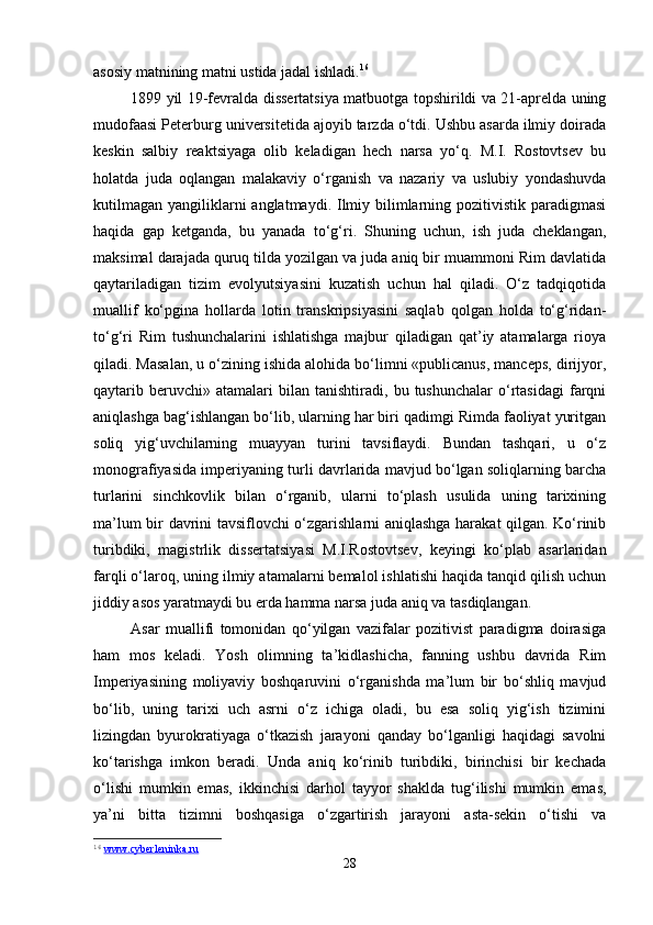 asosiy matnining matni ustida jadal ishladi. 16
1899 yil 19-fevralda dissertatsiya matbuotga topshirildi va 21-aprelda uning
mudofaasi Peterburg universitetida ajoyib tarzda o‘tdi. Ushbu asarda ilmiy doirada
keskin   salbiy   reaktsiyaga   olib   keladigan   hech   narsa   yo‘q.   M.I.   Rostovtsev   bu
holatda   juda   oqlangan   malakaviy   o‘rganish   va   nazariy   va   uslubiy   yondashuvda
kutilmagan  yangiliklarni  anglatmaydi. Ilmiy bilimlarning pozitivistik paradigmasi
haqida   gap   ketganda,   bu   yanada   to‘g‘ri.   Shuning   uchun,   ish   juda   cheklangan,
maksimal darajada quruq tilda yozilgan va juda aniq bir muammoni Rim davlatida
qaytariladigan   tizim   evolyutsiyasini   kuzatish   uchun   hal   qiladi.   O‘z   tadqiqotida
muallif   ko‘pgina   hollarda   lotin   transkripsiyasini   saqlab   qolgan   holda   to‘g‘ridan-
to‘g‘ri   Rim   tushunchalarini   ishlatishga   majbur   qiladigan   qat’iy   atamalarga   rioya
qiladi. Masalan, u o‘zining ishida alohida bo‘limni «publicanus, manceps, dirijyor,
qaytarib  beruvchi»  atamalari   bilan  tanishtiradi,   bu  tushunchalar   o‘rtasidagi   farqni
aniqlashga bag‘ishlangan bo‘lib, ularning har biri qadimgi Rimda faoliyat yuritgan
soliq   yig‘uvchilarning   muayyan   turini   tavsiflaydi.   Bundan   tashqari,   u   o‘z
monografiyasida imperiyaning turli davrlarida mavjud bo‘lgan soliqlarning barcha
turlarini   sinchkovlik   bilan   o‘rganib,   ularni   to‘plash   usulida   uning   tarixining
ma’lum bir davrini tavsiflovchi o‘zgarishlarni aniqlashga harakat qilgan. Ko‘rinib
turibdiki,   magistrlik   dissertatsiyasi   M.I.Rostovtsev,   keyingi   ko‘plab   asarlaridan
farqli o‘laroq, uning ilmiy atamalarni bemalol ishlatishi haqida tanqid qilish uchun
jiddiy asos yaratmaydi bu erda hamma narsa juda aniq va tasdiqlangan.
Asar   muallifi   tomonidan   qo‘yilgan   vazifalar   pozitivist   paradigma   doirasiga
ham   mos   keladi.   Yosh   olimning   ta’kidlashicha,   fanning   ushbu   davrida   Rim
Imperiyasining   moliyaviy   boshqaruvini   o‘rganishda   ma’lum   bir   bo‘shliq   mavjud
bo‘lib,   uning   tarixi   uch   asrni   o‘z   ichiga   oladi,   bu   esa   soliq   yig‘ish   tizimini
lizingdan   byurokratiyaga   o‘tkazish   jarayoni   qanday   bo‘lganligi   haqidagi   savolni
ko‘tarishga   imkon   beradi.   Unda   aniq   ko‘rinib   turibdiki,   birinchisi   bir   kechada
o‘lishi   mumkin   emas,   ikkinchisi   darhol   tayyor   shaklda   tug‘ilishi   mumkin   emas,
ya’ni   bitta   tizimni   boshqasiga   o‘zgartirish   jarayoni   asta-sekin   o‘tishi   va
16
  www.cyberleninka.ru   
28 