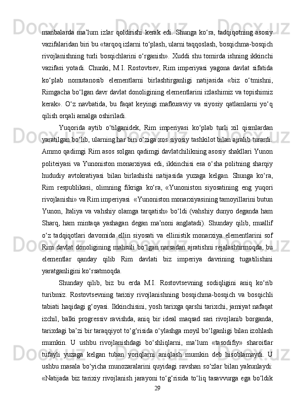 manbalarda   ma’lum   izlar   qoldirishi   kerak   edi.   Shunga   ko‘ra,   tadqiqotning   asosiy
vazifalaridan biri bu «tarqoq izlarni to‘plash, ularni taqqoslash, bosqichma-bosqich
rivojlanishning turli bosqichlarini o‘rganish». Xuddi shu tomirda ishning ikkinchi
vazifasi   yotadi.   Chunki,   M.I.   Rostovtsev,   Rim   imperiyasi   yagona   davlat   sifatida
ko‘plab   nomutanosib   elementlarni   birlashtirganligi   natijasida   «biz   o‘tmishni,
Rimgacha bo‘lgan davr davlat donoligining elementlarini izlashimiz va topishimiz
kerak».   O‘z   navbatida,   bu   faqat   keyingi   mafkuraviy   va   siyosiy   qatlamlarni   yo‘q
qilish orqali amalga oshiriladi. 
Yuqorida   aytib   o‘tilganidek,   Rim   imperiyasi   ko‘plab   turli   xil   qismlardan
yaratilgan bo‘lib, ularning har biri o‘ziga xos siyosiy tashkilot bilan ajralib turardi.
Ammo qadimgi Rim asos solgan qadimgi davlatchilikning asosiy shakllari Yunon
politeiyasi   va  Yunoniston   monarxiyasi   edi,   ikkinchisi   esa   o‘sha   politning   sharqiy
hududiy   avtokratiyasi   bilan   birlashishi   natijasida   yuzaga   kelgan.   Shunga   ko‘ra,
Rim   respublikasi,   olimning   fikriga   ko‘ra,   «Yunoniston   siyosatining   eng   yuqori
rivojlanishi» va Rim imperiyasi  «Yunoniston monarxiyasining tamoyillarini butun
Yunon, Italiya  va vahshiy  olamga  tarqatish»  bo‘ldi   (vahshiy  dunyo  deganda  ham
Sharq,   ham   mintaqa   yashagan   degan   ma’noni   anglatadi).   Shunday   qilib,   muallif
o‘z   tadqiqotlari   davomida   ellin   siyosati   va   ellinistik   monarxiya   elementlarini   sof
Rim davlat donoligining mahsuli bo‘lgan narsadan ajratishni rejalashtirmoqda, bu
elementlar   qanday   qilib   Rim   davlati   biz   imperiya   davrining   tugatilishini
yaratganligini ko‘rsatmoqda.
Shunday   qilib,   biz   bu   erda   M.I.   Rostovtsevning   sodiqligini   aniq   ko‘rib
turibmiz.   Rostovtsevning   tarixiy   rivojlanishning   bosqichma-bosqich   va   bosqichli
tabiati haqidagi g‘oyasi. Ikkinchisini, yosh tarixga qarshi tarixchi, jamiyat nafaqat
izchil,   balki   progressiv   ravishda,   aniq   bir   ideal   maqsad   sari   rivojlanib   borganda,
tarixdagi ba’zi bir taraqqiyot to‘g‘risida o‘ylashga moyil bo‘lganligi bilan izohlash
mumkin.   U   ushbu   rivojlanishdagi   bo‘shliqlarni,   ma’lum   «tasodifiy»   sharoitlar
tufayli   yuzaga   kelgan   tuban   yoriqlarni   aniqlash   mumkin   deb   hisoblamaydi.   U
ushbu masala bo‘yicha munozaralarini quyidagi ravshan so‘zlar bilan yakunlaydi:
«Natijada  biz tarixiy rivojlanish  jarayoni   to‘g‘risida   to‘liq tasavvurga  ega  bo‘ldik
29 