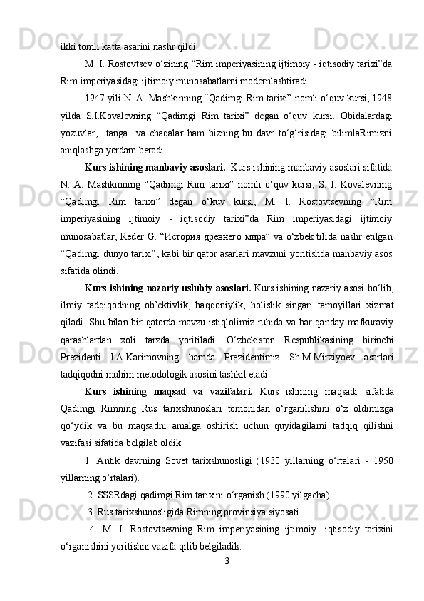 ikki tomli katta asarini nashr  q ildi.
M. I. Rostovtsev o‘zining “Rim imperiyasining ijtimoiy - iqtisodiy tarixi”da
Rim imperiyasidagi ijtimoiy munosabatlarni modernlashtiradi. 
1947 yili N. A. Mashkinning “Qadimgi Rim tarixi” nomli o‘quv kursi, 1948
yilda   S.I.Kovalevning   “Qadimgi   Rim   tarixi”   degan   o‘ q uv   kursi.   Obidalardagi
yozuvlar,     tanga     va   chaqalar   ham   bizning   bu   davr   to‘g‘risidagi   bilimlaRimizni
aniqlashga yordam beradi.
Kurs ishining manbaviy asoslari.   Kurs ishining manbaviy asoslari sifatida
N.   A.   Mashkinning   “Qadimgi   Rim   tarixi”   nomli   o‘quv   kursi,   S.   I.   Kovalevning
“Qadimgi   Rim   tarixi”   degan   o‘kuv   kursi,   M.   I.   Rostovtsevning   “Rim
imperiyasining   ijtimoiy   -   iqtisodiy   tarixi”da   Rim   imperiyasidagi   ijtimoiy
munosabatlar,   Reder G. “История древнего мира” va o‘zbek tilida nashr etilgan
“Qadimgi dunyo tarixi”, kabi bir qator asarlari mavzuni yoritishda manbaviy asos
sifatida olindi.
Kurs ishining nazariy uslubiy asoslari.   Kurs ishining nazariy asosi bo‘lib,
ilmiy   tadqiqodning   ob’ektivlik,   haqqoniylik,   holislik   singari   tamoyillari   xizmat
qiladi. Shu bilan bir qatorda mavzu istiqlolimiz ruhida va har qanday mafkuraviy
qarashlardan   xoli   tarzda   yoritiladi.   O‘zbekiston   Respublikasining   birinchi
Prezidenti   I.A.Ka r imovning   hamda   Prezidentimiz   Sh.M.Mirziyoev   asarlari
tadqiqodni muhim metodologik asosini tashkil etadi.
Kurs   ishining   maqsad   va   vazifalari.   Kurs   ishining   maqsadi   sifatida
Qadimgi   Rimning   Rus   tarixshunoslari   tomonidan   o‘rganilishini   o‘z   oldimizga
qo‘ydik   va   bu   maqsadni   amalga   oshirish   uchun   quyidagilarni   tadqiq   qilishni
vazifasi sifatida belgilab oldik.
1.   Antik   davrning   Sovet   tarixshunosligi   (1930   yillarning   o‘rtalari   -   1950
yillarning o‘rtalari).
  2. SSSRdagi qadimgi Rim tarixini o‘rganish (1990 yilgacha).
  3.  Rus tarixshunosligida Rimning provinsiya siyosati. 
  4.   M.   I.   Rostovtsevning   Rim   imperiyasining   ijtimoiy-   iqtisodiy   tarixini
o‘rganishini  yoritishni vazifa qilib belgiladik.
3