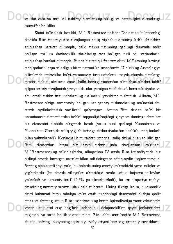 va   shu   erda   va   turli   xil   tarkibiy   qismlarning   birligi   va   qaramligini   o‘rnatishga
muvaffaq bo‘ldik».
Shuni   ta’kidlash   kerakki,   M.I.   Rostovtsev   nafaqat   Diokletian   hukmronligi
davrida   Rim   imperiyasida   rivojlangan   soliq   yig‘ish   tizimining   kelib   chiqishini
aniqlashga   harakat   qilmoqda,   balki   ushbu   tizimning   qadimgi   dunyoda   sodir
bo‘lgan   ma’lum   davlatchilik   shakllariga   xos   bo‘lgan   turli   xil   variantlarini
aniqlashga harakat qilmoqda. Bunda biz taniqli frantsuz olimi M.Fukoning keyingi
tadqiqotlarini esga soladigan biron narsani ko‘rmoqdamiz. U o‘zining Arxeologiya
bilimlarida   tarixchilar   ba’zi   zamonaviy   tushunchalarni   mayda-chuyda   qismlarga
ajratish   uchun,   aksincha   emas,   balki   hozirgi   zamondan   o‘tmishga   o‘tishni   taklif
qilgan   tarixiy   rivojlanish   jarayonida   ular   yaratgan   intellektual   konstruktsiyalar   va
shu   orqali   ushbu   tushunchalarning   ma’nosini   yaxshiroq   tushunish.   Albatta,   M.I.
Rostovtsev   o‘ziga   zamonaviy   bo‘lgan   har   qanday   tushunchaning   ma’nosini   shu
tarzda   oydinlashtirish   vazifasini   qo‘ymagan.   Ammo   Rim   davlati   ba’zi   bir
nomutanosib elementlardan tashkil topganligi haqidagi g‘oya va shuning uchun har
bir   elementni   alohida   o‘rganish   kerak   (va   u   buni   qadimgi   Yunoniston   va
Yunoniston Sharqida soliq yig‘ish tarixiga ekskursiyalardan boshlab, aniq tanlash
bilan   yakunlanadi).   Keyinchalik   murakkab   imperial   soliq   tizimi   bilan   to‘ldirilgan
Rim   elementlari   bizga   o‘z   davri   uchun   juda   rivojlangan   ko‘rinadi.
M.I.Rostovtsevning   ta’kidlashicha,   allaqachon   IV   asrda   Rim   iqtisodiyotida   biz
oldingi davrda kuzatgan narsalar bilan solishtirganda ochiq-oydin inqiroz mavjud.
Buning ajablanarli joyi yo‘q, bu holatda uning asosiy ko‘rsatkichi yana soliqlar va
yig‘imlardir   (bu   davrda   viloyatlar   o‘rtasidagi   savdo   uchun   bojxona   to‘lovlari
yo‘qoladi   va   umumiy   tarif   12,5%   ga   almashtiriladi),   bu   esa   imperiya   moliya
tizimining   umumiy   tanazzulidan   dalolat   beradi.   Uning   fikriga   ko‘ra,   hukmronlik
davri   hukumati   biron   sababga   ko‘ra   etarli   miqdordagi   daromadni   olishga   qodir
emas va shuning uchun Rim imperiyasining butun iqtisodiyotiga zarar etkazuvchi
vosita   ustunlarni   erga   bog‘lash,   aslida   qul   dehqonchilikni   qayta   jonlantirishni
anglatadi   va   turtki   bo‘lib   xizmat   qiladi.   Biz   ushbu   asar   haqida   M.I.   Rostovtsev,
chunki   qadimgi   dunyoning   iqtisodiy   evolyutsiyasi   haqidagi   umumiy   qarashlarini
30 