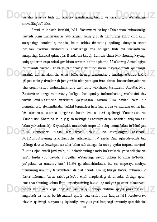 va   shu   erda   va   turli   xil   tarkibiy   qismlarning   birligi   va   qaramligini   o‘rnatishga
muvaffaq bo‘ldik».
Shuni   ta’kidlash   kerakki,   M.I.   Rostovtsev   nafaqat   Diokletian   hukmronligi
davrida   Rim   imperiyasida   rivojlangan   soliq   yig‘ish   tizimining   kelib   chiqishini
aniqlashga   harakat   qilmoqda,   balki   ushbu   tizimning   qadimgi   dunyoda   sodir
bo‘lgan   ma’lum   davlatchilik   shakllariga   xos   bo‘lgan   turli   xil   variantlarini
aniqlashga harakat qilmoqda. Bunda biz taniqli frantsuz olimi M.Fukoning keyingi
tadqiqotlarini esga soladigan biron narsani ko‘rmoqdamiz. U o‘zining Arxeologiya
bilimlarida   tarixchilar   ba’zi   zamonaviy   tushunchalarni   mayda-chuyda   qismlarga
ajratish   uchun,   aksincha   emas,   balki   hozirgi   zamondan   o‘tmishga   o‘tishni   taklif
qilgan   tarixiy   rivojlanish   jarayonida   ular   yaratgan   intellektual   konstruktsiyalar   va
shu   orqali   ushbu   tushunchalarning   ma’nosini   yaxshiroq   tushunish.   Albatta,   M.I.
Rostovtsev   o‘ziga   zamonaviy   bo‘lgan   har   qanday   tushunchaning   ma’nosini   shu
tarzda   oydinlashtirish   vazifasini   qo‘ymagan.   Ammo   Rim   davlati   ba’zi   bir
nomutanosib elementlardan tashkil topganligi haqidagi g‘oya va shuning uchun har
bir   elementni   alohida   o‘rganish   kerak   (va   u   buni   qadimgi   Yunoniston   va
Yunoniston Sharqida soliq yig‘ish tarixiga ekskursiyalardan boshlab, aniq tanlash
bilan   yakunlanadi).   Keyinchalik   murakkab   imperial   soliq   tizimi   bilan   to‘ldirilgan
Rim   elementlari   bizga   o‘z   davri   uchun   juda   rivojlangan   ko‘rinadi.
M.I.Rostovtsevning   ta’kidlashicha,   allaqachon   IV   asrda   Rim   iqtisodiyotida   biz
oldingi davrda kuzatgan narsalar bilan solishtirganda ochiq-oydin inqiroz mavjud.
Buning ajablanarli joyi yo‘q, bu holatda uning asosiy ko‘rsatkichi yana soliqlar va
yig‘imlardir   (bu   davrda   viloyatlar   o‘rtasidagi   savdo   uchun   bojxona   to‘lovlari
yo‘qoladi   va   umumiy   tarif   12,5%   ga   almashtiriladi),   bu   esa   imperiya   moliya
tizimining   umumiy   tanazzulidan   dalolat   beradi.   Uning   fikriga   ko‘ra,   hukmronlik
davri   hukumati   biron   sababga   ko‘ra   etarli   miqdordagi   daromadni   olishga   qodir
emas va shuning uchun Rim imperiyasining butun iqtisodiyotiga zarar etkazuvchi
vosita   ustunlarni   erga   bog‘lash,   aslida   qul   dehqonchilikni   qayta   jonlantirishni
anglatadi   va   turtki   bo‘lib   xizmat   qiladi.   Biz   ushbu   asar   haqida   M.I.   Rostovtsev,
chunki   qadimgi   dunyoning   iqtisodiy   evolyutsiyasi   haqidagi   umumiy   qarashlarini
30