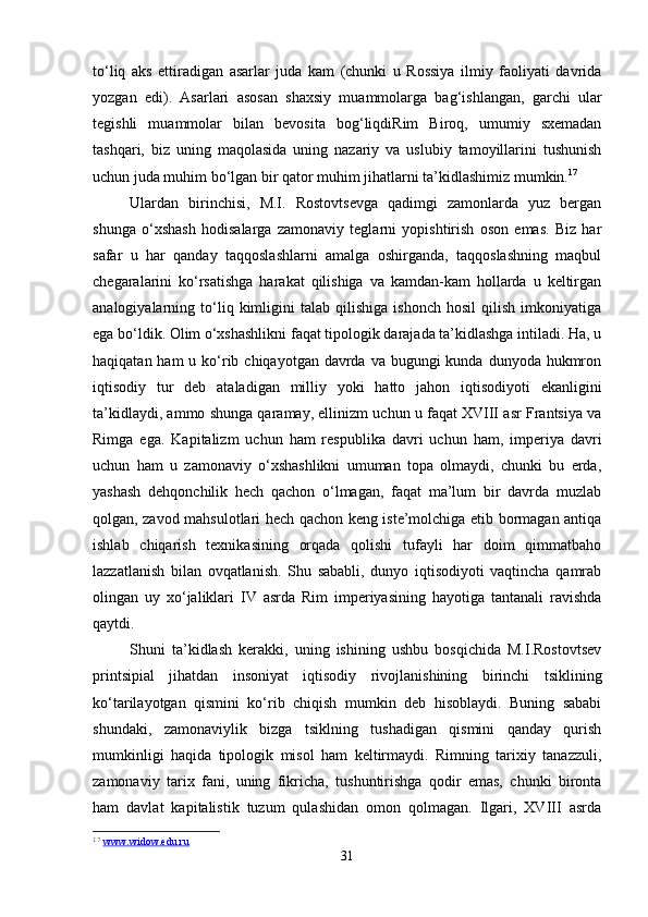 to‘liq   aks   ettiradigan   asarlar   juda   kam   (chunki   u   Rossiya   ilmiy   faoliyati   davrida
yozgan   edi).   Asarlari   asosan   shaxsiy   muammolarga   bag‘ishlangan,   garchi   ular
tegishli   muammolar   bilan   bevosita   bog‘liqdiRim   Biroq,   umumiy   sxemadan
tashqari,   biz   uning   maqolasida   uning   nazariy   va   uslubiy   tamoyillarini   tushunish
uchun juda muhim bo‘lgan bir qator muhim jihatlarni ta’kidlashimiz mumkin. 17
Ulardan   birinchisi,   M.I.   Rostovtsevga   qadimgi   zamonlarda   yuz   bergan
shunga   o‘xshash   hodisalarga   zamonaviy   teglarni   yopishtirish   oson   emas.   Biz   har
safar   u   har   qanday   taqqoslashlarni   amalga   oshirganda,   taqqoslashning   maqbul
chegaralarini   ko‘rsatishga   harakat   qilishiga   va   kamdan-kam   hollarda   u   keltirgan
analogiyalarning  to‘liq  kimligini   talab   qilishiga   ishonch   hosil   qilish   imkoniyatiga
ega bo‘ldik. Olim o‘xshashlikni faqat tipologik darajada ta’kidlashga intiladi. Ha, u
haqiqatan ham  u ko‘rib chiqayotgan  davrda  va bugungi  kunda dunyoda hukmron
iqtisodiy   tur   deb   ataladigan   milliy   yoki   hatto   jahon   iqtisodiyoti   ekanligini
ta’kidlaydi, ammo shunga qaramay, ellinizm uchun u faqat XVIII asr Frantsiya va
Rimga   ega.   Kapitalizm   uchun   ham   respublika   davri   uchun   ham,   imperiya   davri
uchun   ham   u   zamonaviy   o‘xshashlikni   umuman   topa   olmaydi,   chunki   bu   erda,
yashash   dehqonchilik   hech   qachon   o‘lmagan,   faqat   ma’lum   bir   davrda   muzlab
qolgan, zavod mahsulotlari hech qachon keng iste’molchiga etib bormagan antiqa
ishlab   chiqarish   texnikasining   orqada   qolishi   tufayli   har   doim   qimmatbaho
lazzatlanish   bilan   ovqatlanish.   Shu   sababli,   dunyo   iqtisodiyoti   vaqtincha   qamrab
olingan   uy   xo‘jaliklari   IV   asrda   Rim   imperiyasining   hayotiga   tantanali   ravishda
qaytdi.
Shuni   ta’kidlash   kerakki,   uning   ishining   ushbu   bosqichida   M.I.Rostovtsev
printsipial   jihatdan   insoniyat   iqtisodiy   rivojlanishining   birinchi   tsiklining
ko‘tarilayotgan   qismini   ko‘rib   chiqish   mumkin   deb   hisoblaydi.   Buning   sababi
shundaki,   zamonaviylik   bizga   tsiklning   tushadigan   qismini   qanday   qurish
mumkinligi   haqida   tipologik   misol   ham   keltirmaydi.   Rimning   tarixiy   tanazzuli,
zamonaviy   tarix   fani,   uning   fikricha,   tushuntirishga   qodir   emas,   chunki   bironta
ham   davlat   kapitalistik   tuzum   qulashidan   omon   qolmagan.   Ilgari,   XVIII   asrda
17
  www.widow.edu.ru  
31 