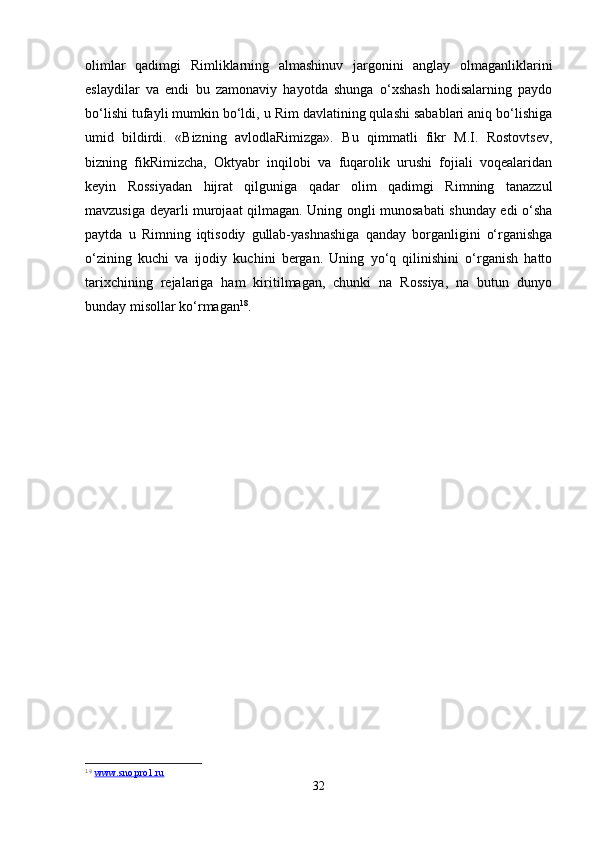 olimlar   qadimgi   Rimliklarning   almashinuv   jargonini   anglay   olmaganliklarini
eslaydilar   va   endi   bu   zamonaviy   hayotda   shunga   o‘xshash   hodisalarning   paydo
bo‘lishi tufayli mumkin bo‘ldi, u Rim davlatining qulashi sabablari aniq bo‘lishiga
umid   bildirdi.   «Bizning   avlodlaRimizga».   Bu   qimmatli   fikr   M.I.   Rostovtsev,
bizning   fikRimizcha,   Oktyabr   inqilobi   va   fuqarolik   urushi   fojiali   voqealaridan
keyin   Rossiyadan   hijrat   qilguniga   qadar   olim   qadimgi   Rimning   tanazzul
mavzusiga deyarli murojaat qilmagan. Uning ongli munosabati shunday edi o‘sha
paytda   u   Rimning   iqtisodiy   gullab-yashnashiga   qanday   borganligini   o‘rganishga
o‘zining   kuchi   va   ijodiy   kuchini   bergan.   Uning   yo‘q   qilinishini   o‘rganish   hatto
tarixchining   rejalariga   ham   kiritilmagan,   chunki   na   Rossiya,   na   butun   dunyo
bunday misollar ko‘rmagan 18
.
18
  www.sno.pro1.ru  
32 