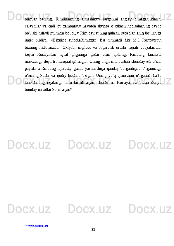 olimlar   qadimgi   Rimliklarning   almashinuv   jargonini   anglay   olmaganliklarini
eslaydilar   va   endi   bu   zamonaviy   hayotda   shunga   o‘xshash   hodisalarning   paydo
bo‘lishi tufayli mumkin bo‘ldi, u Rim davlatining qulashi sabablari aniq bo‘lishiga
umid   bildirdi.   «Bizning   avlodlaRimizga».   Bu   qimmatli   fikr   M.I.   Rostovtsev,
bizning   fikRimizcha,   Oktyabr   inqilobi   va   fuqarolik   urushi   fojiali   voqealaridan
keyin   Rossiyadan   hijrat   qilguniga   qadar   olim   qadimgi   Rimning   tanazzul
mavzusiga deyarli murojaat qilmagan. Uning ongli munosabati shunday edi o‘sha
paytda   u   Rimning   iqtisodiy   gullab-yashnashiga   qanday   borganligini   o‘rganishga
o‘zining   kuchi   va   ijodiy   kuchini   bergan.   Uning   yo‘q   qilinishini   o‘rganish   hatto
tarixchining   rejalariga   ham   kiritilmagan,   chunki   na   Rossiya,   na   butun   dunyo
bunday misollar ko‘rmagan 18
.
18
  www.sno.pro1.ru  
32