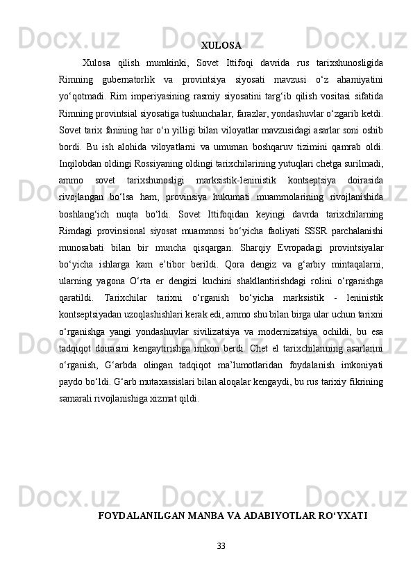 XULOSA
Xulosa   qilish   mumkinki,   Sovet   Ittifoqi   davrida   rus   tarixshunosligida
Rimning   gubernatorlik   va   provintsiya   siyosati   mavzusi   o‘z   ahamiyatini
yo‘qotmadi.   Rim   imperiyasining   rasmiy   siyosatini   targ‘ib   qilish   vositasi   sifatida
Rimning provintsial siyosatiga tushunchalar, farazlar, yondashuvlar o‘zgarib ketdi.
Sovet tarix fanining har o‘n yilligi bilan viloyatlar mavzusidagi asarlar soni oshib
bordi.   Bu   ish   alohida   viloyatlarni   va   umuman   boshqaruv   tizimini   qamrab   oldi.
Inqilobdan oldingi Rossiyaning oldingi tarixchilarining yutuqlari chetga surilmadi,
ammo   sovet   tarixshunosligi   marksistik-leninistik   kontseptsiya   doirasida
rivojlangan   bo‘lsa   ham,   provinsiya   hukumati   muammolarining   rivojlanishida
boshlang‘ich   nuqta   bo‘ldi.   Sovet   Ittifoqidan   keyingi   davrda   tarixchilarning
Rimdagi   provinsional   siyosat   muammosi   bo‘yicha   faoliyati   SSSR   parchalanishi
munosabati   bilan   bir   muncha   qisqargan.   Sharqiy   Evropadagi   provintsiyalar
bo‘yicha   ishlarga   kam   e’tibor   berildi.   Qora   dengiz   va   g‘arbiy   mintaqalarni,
ularning   yagona   O‘rta   er   dengizi   kuchini   shakllantirishdagi   rolini   o‘rganishga
qaratildi.   Tarixchilar   tarixni   o‘rganish   bo‘yicha   marksistik   -   leninistik
kontseptsiyadan uzoqlashishlari kerak edi, ammo shu bilan birga ular uchun tarixni
o‘rganishga   yangi   yondashuvlar   sivilizatsiya   va   modernizatsiya   ochildi,   bu   esa
tadqiqot   doirasini   kengaytirishga   imkon   berdi.   Chet   el   tarixchilarining   asarlarini
o‘rganish,   G‘arbda   olingan   tadqiqot   ma’lumotlaridan   foydalanish   imkoniyati
paydo bo‘ldi. G‘arb mutaxassislari bilan aloqalar kengaydi, bu rus tarixiy fikrining
samarali rivojlanishiga xizmat qildi.
FOYDALANILGAN MANBA VA ADABIYOTLAR RO‘YXATI
33 