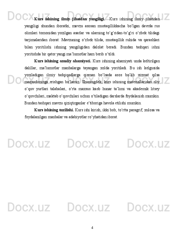 Kurs   ishining   ilmiy   jihatdan   yangiligi.     Kurs   ishining   ilmiy   jihatidan
yangiligi   shundan   iboratki,   mavzu   asosan   mustaqillikkacha   bo‘lgan   davrda   rus
olimlari   tomonidan   yozilgan   asarlar   va   ularning   to‘g‘ridan-to‘g‘ri   o‘zbek   tilidagi
tarjimalaridan   iborat.   Mavzuning   o‘zbek   tilida,   mustaqillik   ruhida   va   qarashlari
bilan   yoritilishi   ishning   yangiligidan   dalolat   beradi.   Bundan   tashqari   ishni
yoritishda bir qator yangi ma’lumotlar ham berib o‘tildi.
Kurs  ishining  amaliy  ahamiyati .   Kurs  ishining  ahamiyati   unda  keltirilgan
dalillar,   ma’lumotlar   manbalarga   tayangan   xolda   yoritiladi.   Bu   ish   kelgusida
yoziladigan   ilmiy   tadqiqodlarga   qisman   bo‘lsada   asos   bo‘lib   xizmat   qilsa
maqsadimizga   erishgan   bo‘lamiz.   Shuningdek,   kurs   ishining   materiallaridan   oliy
o‘quv   yurtlari   talabalari,   o‘rta   maxsus   kasb   hunar   ta’limi   va   akademik   litsey
o‘quvchilari, maktab o‘quvchilari uchun o‘tiladigan darslarda foydalanish mumkin.
Bundan tashqari mavzu qiziqtirganlar e’tiboriga havola etilishi mumkin.
Kurs ishining tuzilishi.   Kurs ishi kirish, ikki bob, to‘rtta paragrif, xulosa va
foydalanilgan manbalar va adabiyotlar ro‘yhatidan iborat.
4 