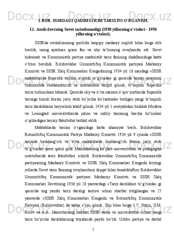 I. BOB.   SSSRDAGI QADIMGI RIM TARIXINI O‘RGANISH.
I .1.   Antik davrning Sovet tarixshunosligi (1930 yillarning o‘rtalari - 1950
yillarning o‘rtalari) .
SSSRda   sotsializmning   qurilishi   haqiqiy   madaniy   inqilob   bilan   birga   olib
borildi,   uning   ajralmas   qismi   fan   va   oliy   ta’limning   rivojlanishi   edi.   Sovet
hukumati   va   Kommunistik   partiya   marksistik   tarix   fanining   shakllanishiga   katta
e’tibor   berishdi.   Bolsheviklar   Umumittifoq   Kommunistik   partiyasi   Markaziy
Komiteti   va  SSSR   Xalq  Komissarlari  Kengashining   1934  yil   16  maydagi   «SSSR
maktablarida   fuqarolik   tarixini   o‘qitish   to‘g‘risida»   gi   qarorida   tarixiy   jarayonni
tushunishda   soddalashtirish   va   sxematiklik   tanqid   qilindi,   to‘laqonli   fuqarolik
tarixi tushunchasi tiklandi. Qarorda oliy va o‘rta maxsus o‘quv yurtlarida fuqarolik
tarixiga   tizimli   kursni   joriy   etish   bo‘yicha   ko‘rsatmalar   berilgan   yangi   to‘laqonli
tarix darsliklarini tayyorlash taklif qilindi; 1934 yil 1 sentyabrdan boshlab Moskva
va   Leningrad   universitetlarida   jahon   va   milliy   tarixning   barcha   bo‘limlari
o‘qitiladigan tarixiy fakultetlar tashkil etildi.
Maktablarda   tarixni   o‘rganishga   katta   ahamiyat   berib,   Bolsheviklar
Butunittifoq   Kommunistik   Partiya   Markaziy   Komiteti   1934   yil   9   iyunda   «SSSR
tarixida   boshlang‘ich   va   o‘rta   maktablarda   boshlang‘ich   kursni   joriy   etish
to‘g‘risida» qaror qabul qildi. Mamlakatning ko‘plab universitetlari va pedagogika
institutlarida   tarix   fakultetlari   ochildi.   Bolsheviklar   Umumittifoq   Kommunistik
partiyasining   Markaziy   Komiteti   va   SSSR   Xalq   Komissarlari   Kengashi   keyingi
yillarda Sovet tarix fanining rivojlanishini diqqat bilan kuzatdilaRim Bolsheviklar
Umumittifoq   Kommunistik   partiyasi   Markaziy   Komiteti   va   SSSR   Xalq
Komissarlari   Sovetining   1936  yil   26  yanvardagi   «Tarix  darsliklari   to‘g‘risida»   gi
qarorida   eng   yaxshi   tarix   darsligi   tanlovi   uchun   shartlar   belgilangan   va   27
yanvarda   «SSSR   Xalq   Komissarlari   Kengashi   va   Butunittifoq   Kommunistik
Partiyasi   (Bolsheviklar)   da   xabar   e’lon   qilindi.   Shu   bilan   birga,   I.V.   Stalin,   S.M.
Kirov   va   A.A.   Jdanovlarning   izohlari   SSSR   tarixi   va   universitetlar   uchun   yangi
tarix   bo‘yicha   darsliklarning   tezislarida   paydo   bo‘ldi.   Ushbu   partiya   va   davlat
5 