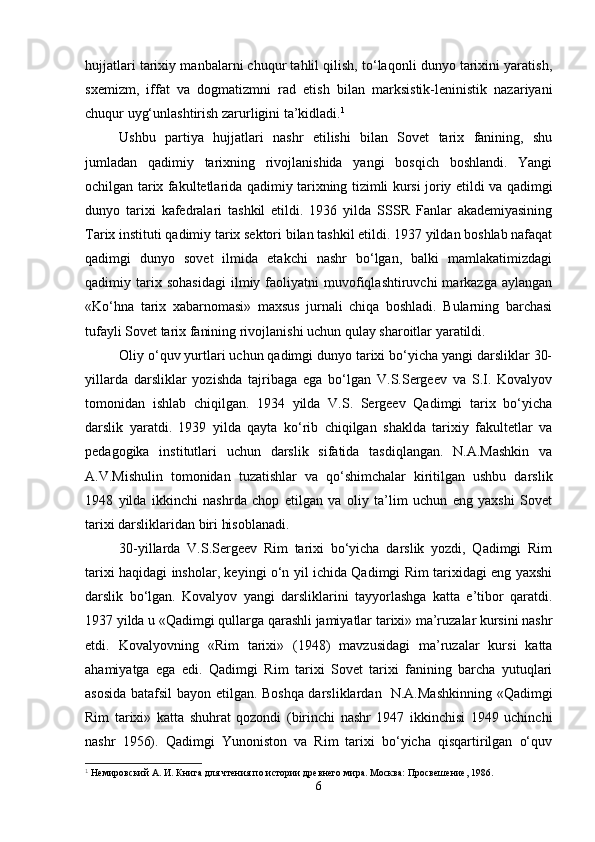 hujjatlari tarixiy manbalarni chuqur tahlil qilish, to‘laqonli dunyo tarixini yaratish,
sxemizm,   iffat   va   dogmatizmni   rad   etish   bilan   marksistik-leninistik   nazariyani
chuqur uyg‘unlashtirish zarurligini ta’kidladi. 1
 
Ushbu   partiya   hujjatlari   nashr   etilishi   bilan   Sovet   tarix   fanining,   shu
jumladan   qadimiy   tarixning   rivojlanishida   yangi   bosqich   boshlandi.   Yangi
ochilgan tarix fakultetlarida qadimiy tarixning tizimli kursi joriy etildi va qadimgi
dunyo   tarixi   kafedralari   tashkil   etildi.   1936   yilda   SSSR   Fanlar   akademiyasining
Tarix instituti qadimiy tarix sektori bilan tashkil etildi. 1937 yildan boshlab nafaqat
qadimgi   dunyo   sovet   ilmida   etakchi   nashr   bo‘lgan,   balki   mamlakatimizdagi
qadimiy  tarix  sohasidagi   ilmiy  faoliyatni   muvofiqlashtiruvchi   markazga   aylangan
«Ko‘hna   tarix   xabarnomasi»   maxsus   jurnali   chiqa   boshladi.   Bularning   barchasi
tufayli Sovet tarix fanining rivojlanishi uchun qulay sharoitlar yaratildi.
Oliy o‘quv yurtlari uchun qadimgi dunyo tarixi bo‘yicha yangi darsliklar 30-
yillarda   darsliklar   yozishda   tajribaga   ega   bo‘lgan   V.S.Sergeev   va   S.I.   Kovalyov
tomonidan   ishlab   chiqilgan.   1934   yilda   V.S.   Sergeev   Qadimgi   tarix   bo‘yicha
darslik   yaratdi.   1939   yilda   qayta   ko‘rib   chiqilgan   shaklda   tarixiy   fakultetlar   va
pedagogika   institutlari   uchun   darslik   sifatida   tasdiqlangan.   N.A.Mashkin   va
A.V.Mishulin   tomonidan   tuzatishlar   va   qo‘shimchalar   kiritilgan   ushbu   darslik
1948   yilda   ikkinchi   nashrda   chop   etilgan   va   oliy   ta’lim   uchun   eng   yaxshi   Sovet
tarixi darsliklaridan biri hisoblanadi.
30-yillarda   V.S.Sergeev   Rim   tarixi   bo‘yicha   darslik   yozdi,   Qadimgi   Rim
tarixi haqidagi insholar, keyingi o‘n yil ichida Qadimgi Rim tarixidagi eng yaxshi
darslik   bo‘lgan.   Kovalyov   yangi   darsliklarini   tayyorlashga   katta   e’tibor   qaratdi.
1937 yilda u «Qadimgi qullarga qarashli jamiyatlar tarixi» ma’ruzalar kursini nashr
etdi.   Kovalyovning   «Rim   tarixi»   (1948)   mavzusidagi   ma’ruzalar   kursi   katta
ahamiyatga   ega   edi.   Qadimgi   Rim   tarixi   Sovet   tarixi   fanining   barcha   yutuqlari
asosida batafsil bayon etilgan. Boshqa darsliklardan   N.A.Mashkinning «Qadimgi
Rim   tarixi»   katta   shuhrat   qozondi   (birinchi   nashr   1947   ikkinchisi   1949   uchinchi
nashr   1956).   Qadimgi   Yunoniston   va   Rim   tarixi   bo‘yicha   qisqartirilgan   o‘quv
1
 Немировский А. И. Книга для чтения по истории древнего мира. Москва: Просвешение, 1986.
6 
