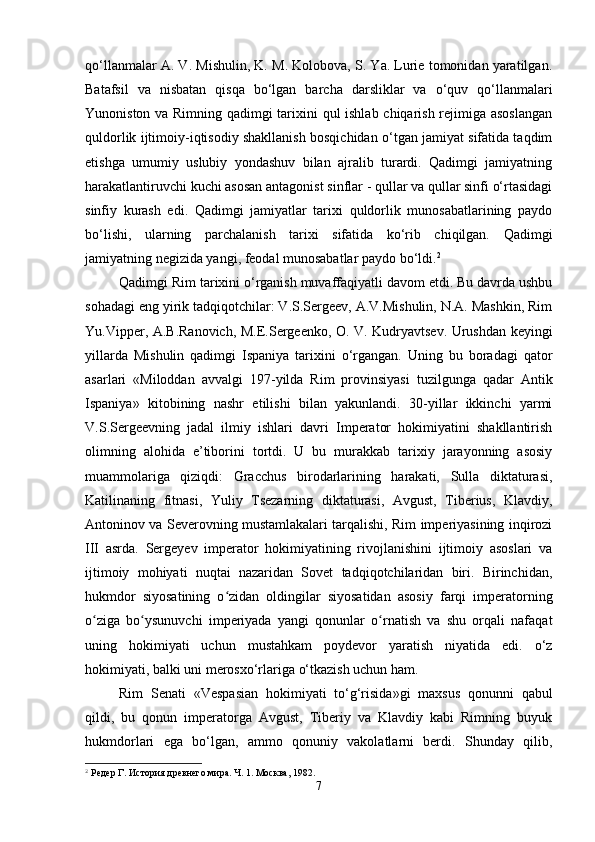 qo‘llanmalar A. V. Mishulin, K. M. Kolobova, S. Ya. Lurie tomonidan yaratilgan.
Batafsil   va   nisbatan   qisqa   bo‘lgan   barcha   darsliklar   va   o‘quv   qo‘llanmalari
Yunoniston va Rimning qadimgi tarixini qul ishlab chiqarish rejimiga asoslangan
quldorlik ijtimoiy-iqtisodiy shakllanish bosqichidan o‘tgan jamiyat sifatida taqdim
etishga   umumiy   uslubiy   yondashuv   bilan   ajralib   turardi.   Qadimgi   jamiyatning
harakatlantiruvchi kuchi asosan antagonist sinflar - qullar va qullar sinfi o‘rtasidagi
sinfiy   kurash   edi.   Qadimgi   jamiyatlar   tarixi   quldorlik   munosabatlarining   paydo
bo‘lishi,   ularning   parchalanish   tarixi   sifatida   ko‘rib   chiqilgan.   Qadimgi
jamiyatning negizida yangi, feodal munosabatlar paydo bo‘ldi. 2
 
Qadimgi Rim tarixini o‘rganish muvaffaqiyatli davom etdi. Bu davrda ushbu
sohadagi eng yirik tadqiqotchilar: V.S.Sergeev, A.V.Mishulin, N.A. Mashkin, Rim
Yu.Vipper, A.B.Ranovich, M.E.Sergeenko, O. V. Kudryavtsev. Urushdan keyingi
yillarda   Mishulin   qadimgi   Ispaniya   tarixini   o‘rgangan.   Uning   bu   boradagi   qator
asarlari   «Miloddan   avvalgi   197 - yilda   Rim   provinsiyasi   tuzilgunga   qadar   Antik
Ispaniya»   kitobining   nashr   etilishi   bilan   yakunlandi.   30-yillar   ikkinchi   yarmi
V.S.Sergeevning   jadal   ilmiy   ishlari   davri   Imperator   hokimiyatini   shakllantirish
olimning   alohida   e’tiborini   tortdi.   U   bu   murakkab   tarixiy   jarayonning   asosiy
muammolariga   qiziqdi:   Gracchus   birodarlarining   harakati,   Sulla   diktaturasi,
Katilinaning   fitnasi,   Yuliy   Tsezarning   diktaturasi,   Avgust,   Tiberius,   Klavdiy,
Antoninov va Severovning mustamlakalari tarqalishi, Rim imperiyasining inqirozi
III   asrda.   Sergeyev   imperator   hokimiyatining   rivojlanishini   ijtimoiy   asoslari   va
ijtimoiy   mohiyati   nuqtai   nazaridan   Sovet   tadqiqotchilaridan   biri.   Birinchidan,
hukmdor   siyosatining   o zidan   oldingilar   siyosatidan   asosiy   farqi   imperatorningʻ
o ziga   bo ysunuvchi   imperiyada   yangi   qonunlar   o rnatish   va   shu   orqali   nafaqat	
ʻ ʻ ʻ
uning   hokimiyati   uchun   mustahkam   poydevor   yaratish   niyatida   edi.   o‘z
hokimiyati, balki uni merosxo‘rlariga o‘tkazish uchun ham.
Rim   Senati   «Vespasian   hokimiyati   to‘g‘risida»gi   maxsus   qonunni   qabul
qildi,   bu   qonun   imperatorga   Avgust,   Tiberiy   va   Klavdiy   kabi   Rimning   buyuk
hukmdorlari   ega   bo‘lgan,   ammo   qonuniy   vakolatlarni   berdi.   Shunday   qilib,
2
 Редер Г. История древнего мира. Ч. 1. Москва, 1982.
7 