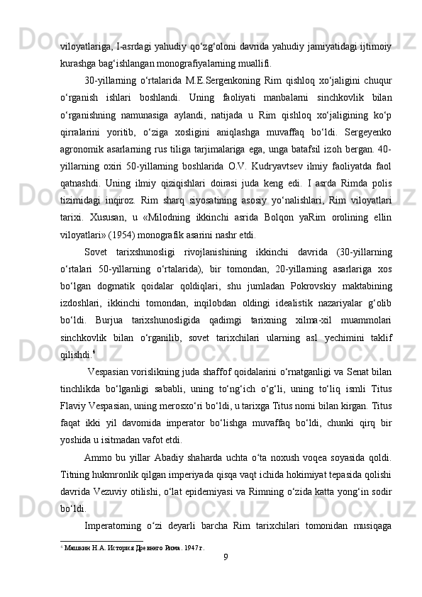 viloyatlariga, I-asrdagi yahudiy qo‘zg‘oloni davrida yahudiy jamiyatidagi ijtimoiy
kurashga bag‘ishlangan monografiyalarning muallifi.
30-yillarning   o‘rtalarida   M.E.Sergenkoning   Rim   qishloq   xo‘jaligini   chuqur
o‘rganish   ishlari   boshlandi.   Uning   faoliyati   manbalarni   sinchkovlik   bilan
o‘rganishning   namunasiga   aylandi,   natijada   u   Rim   qishloq   xo‘jaligining   ko‘p
qirralarini   yoritib,   o‘ziga   xosligini   aniqlashga   muvaffaq   bo‘ldi.   Sergeyenko
agronomik   asarlarning   rus   tiliga   tarjimalariga   ega,   unga   batafsil   izoh   bergan.   40-
yillarning   oxiri   50-yillarning   boshlarida   O.V.   Kudryavtsev   ilmiy   faoliyatda   faol
qatnashdi.   Uning   ilmiy   qiziqishlari   doirasi   juda   keng   edi.   I   asrda   Rimda   polis
tizimidagi   inqiroz.   Rim   sharq   siyosatining   asosiy   yo‘nalishlari,   Rim   viloyatlari
tarixi.   Xususan,   u   «Milodning   ikkinchi   asrida   Bolqon   yaRim   orolining   ellin
viloyatlari» (1954) monografik asarini nashr etdi.
Sovet   tarixshunosligi   rivojlanishining   ikkinchi   davrida   (30-yillarning
o‘rtalari   50-yillarning   o‘rtalarida),   bir   tomondan,   20-yillarning   asarlariga   xos
bo‘lgan   dogmatik   qoidalar   qoldiqlari,   shu   jumladan   Pokrovskiy   maktabining
izdoshlari,   ikkinchi   tomondan,   inqilobdan   oldingi   idealistik   nazariyalar   g‘olib
bo‘ldi.   Burjua   tarixshunosligida   qadimgi   tarixning   xilma-xil   muammolari
sinchkovlik   bilan   o‘rganilib,   sovet   tarixchilari   ularning   asl   y echimini   taklif
qilishdi. 4
  Vespasian vorislikning juda shaffof qoidalarini o‘rnatganligi va Senat bilan
tinchlikda   bo‘lganligi   sababli,   uning   to‘ng‘ich   o‘g‘li,   uning   to‘liq   ismli   Titus
Flaviy Vespasian, uning merosxo‘ri bo‘ldi, u tarixga Titus nomi bilan kirgan. Titus
faqat   ikki   yil   davomida   imperator   bo‘lishga   muvaffaq   bo‘ldi,   chunki   qirq   bir
yoshida u isitmadan vafot etdi.
Ammo   bu   yillar   Abadiy   shaharda   uchta   o ta   noxush   voqea   soyasida   qoldi.ʻ
Titning hukmronlik qilgan imperiyada qisqa vaqt ichida hokimiyat tepasida qolishi
davrida Vezuviy otilishi, o‘lat epidemiyasi va Rimning o‘zida katta yong‘in sodir
bo‘ldi.
Imperatorning   o zi   deyarli   barcha   Rim   tarixchilari   tomonidan   musiqaga	
ʻ
4
 Машкин Н.А. История Древнего Рима. 1947 г.
9 