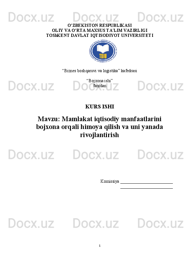 O’ZBEKISTON RESPUBLIKASI 
OLIY VA O’RTA MAXSUS TA LIM VAZIRLIGIʹ
TOShKENT DAVLAT IQTISODIYOT UNIVERSITETI
“Biznes bosh q aruvi va logistika” kafedrasi
“Bojxona ishi” 
fanidan
KURS ISHI
Mavzu:   Mamlakat iqtisodiy manfaatlarini
bojxona orqali himoya qilish va uni yanada
rivojlantirish
Komissiya ________________________
________________________
1 