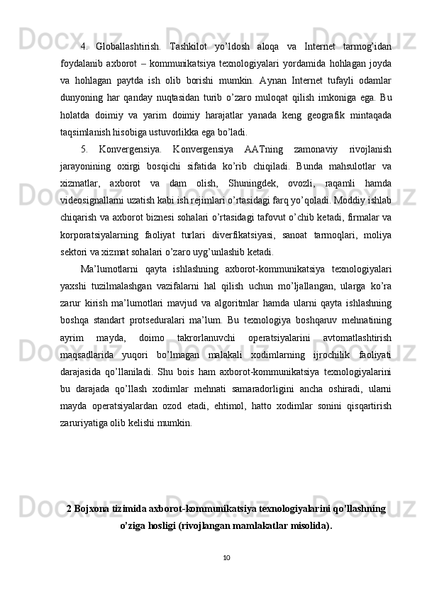 4.   Globallashtirish.   Tashkilot   yo’ldosh   aloqa   va   Internet   tarmog’idan
foydalanib   axborot     kommunikatsiya   texnologiyalari   yordamida   hohlagan   joyda‒
va   hohlagan   paytda   ish   olib   borishi   mumkin.   Aynan   Internet   tufayli   odamlar
dunyoning   har   qanday   nuqtasidan   turib   o’zaro   muloqat   qilish   imkoniga   ega.   Bu
holatda   doimiy   va   yarim   doimiy   harajatlar   yanada   keng   geografik   mintaqada
taqsimlanish hisobiga ustuvorlikka ega bo’ladi.
5.   Konvergensiya.   Konvergensiya   AATning   zamonaviy   rivojlanish
jarayonining   oxirgi   bosqichi   sifatida   ko’rib   chiqiladi.   Bunda   mahsulotlar   va
xizmatlar,   axborot   va   dam   olish,   Shuningdek,   ovozli,   raqamli   hamda
videosignallarni uzatish kabi ish rejimlari o’rtasidagi farq yo’qoladi. Moddiy ishlab
chiqarish va axborot biznesi sohalari o’rtasidagi tafovut o’chib ketadi, firmalar va
korporatsiyalarning   faoliyat   turlari   diverfikatsiyasi,   sanoat   tarmoqlari,   moliya
sektori va xizmat sohalari o’zaro uyg’unlashib ketadi.
Ma’lumotlarni   qayta   ishlashning   axborot-kommunikatsiya   texnologiyalari
yaxshi   tuzilmalashgan   vazifalarni   hal   qilish   uchun   mo’ljallangan,   ularga   ko’ra
zarur   kirish   ma’lumotlari   mavjud   va   algoritmlar   hamda   ularni   qayta   ishlashning
boshqa   standart   protseduralari   ma’lum.   Bu   texnologiya   boshqaruv   mehnatining
ayrim   mayda,   doimo   takrorlanuvchi   operatsiyalarini   avtomatlashtirish
maqsadlarida   yuqori   bo’lmagan   malakali   xodimlarning   ijrochilik   faoliyati
darajasida   qo’llaniladi.   Shu   bois   ham   axborot-kommunikatsiya   texnologiyalarini
bu   darajada   qo’llash   xodimlar   mehnati   samaradorligini   ancha   oshiradi,   ularni
mayda   operatsiyalardan   ozod   etadi,   ehtimol,   hatto   xodimlar   sonini   qisqartirish
zaruriyatiga olib kelishi mumkin.
2 Bojxona tizimida axborot-kommunikatsiya texnologiyalarini qo’llashning
o’ziga hosligi (rivojlangan mamlakatlar misolida).
10 