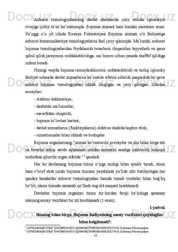 Axborot   texnologiyalarining   davlat   idoralarida   joriy   etilishi   iqtisodiyot
rivojiga ijobiy ta’sir ko’rsatmoqda. Bojxona xizmati ham bundan mustasno emas.
So’nggi   o’n   yil   ichida   Rossiya   Federatsiyasi   Bojxona   xizmati   o’z   faoliyatiga
axborot-kommunikatsiya texnologiyalarini faol joriy qilmoqda. Ma’lumki, axborot
bojxona texnologiyalaridan  foydalanish  tovarlarni  chiqarishni   tayyorlash   va qaror
qabul qilish jarayonini soddalashtirishga, uni biznes uchun yanada shaffof qilishga
imkon beradi.
Hozirgi vaqtda bojxona rasmiylashtiruvini soddalashtirish va tashqi iqtisodiy
faoliyat sohasida davlat xizmatlarini ko’rsatish sifatini oshirish maqsadida bir qator
axborot   bojxona   texnologiyalari   ishlab   chiqilgan   va   joriy   qilingan.   Ulardan
asosiylari:
- elektron deklaratsiya;
- dastlabki ma’lumotlar;
- masofadan chiqarish;
- bojxona to’lovlari kartasi;
- davlat xizmatlarini (funktsiyalarini) elektron shaklda taqdim etish;
- ruxsatnomalar bilan ishlash va boshqalar.
Bojxona organlarining “xizmat ko’rsatuvchi provayder va shu bilan birga tati
va   tovarlar   tashqi   savdo   aylanmasi   ustidan   nazoratni   amalga   oshiruvchi   huquqni
muhofaza qiluvchi organ sifatida “ 5
 qaraladi.
Har   bir   davlatning   bojxona   tizimi   o’ziga   xosligi   bilan   ajralib   turadi,   shuni
ham   e’tirof   etish   joizki   bojxona   tizimini   yaxshilash   yo’lida   olib   borilayotgan   har
qanday   harakatlar   axborot   texnologiyalari   hamda   texnik   vositalar   bilan   bog’liq
bo’lib, ularni tizimda samarali qo’llash eng old maqsad hisoblanadi.
Davlatlar   bojxona   organlari   tizimi   bir-biridan   farqli   bo’lishiga   qaramay
ularning asosiy vazifalari bir xil hisoblanadi (1-rasm).
1-jadval.
Shuning bilan birga, Bojxona faoliyatining asosiy vazifalari quyidagilar
bilan belgilanadi 6
:
5
 ЗАРУБЕЖНЫЙ ОПЫТ ТАМОЖЕННОГО АДМИНИСТРИРОВАНИЯ/2017/М.В. Бойкова/Монография 
6
 ЗАРУБЕЖНЫЙ ОПЫТ ТАМОЖЕННОГО АДМИНИСТРИРОВАНИЯ/2017/М.В. Бойкова/Монография
11 