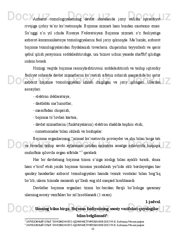 Axborot   texnologiyalarining   davlat   idoralarida   joriy   etilishi   iqtisodiyot
rivojiga ijobiy ta’sir ko’rsatmoqda. Bojxona xizmati ham bundan mustasno emas.
So’nggi   o’n   yil   ichida   Rossiya   Federatsiyasi   Bojxona   xizmati   o’z   faoliyatiga
axborot-kommunikatsiya texnologiyalarini faol joriy qilmoqda. Ma’lumki, axborot
bojxona texnologiyalaridan  foydalanish  tovarlarni  chiqarishni   tayyorlash   va qaror
qabul qilish jarayonini soddalashtirishga, uni biznes uchun yanada shaffof qilishga
imkon beradi.
Hozirgi vaqtda bojxona rasmiylashtiruvini soddalashtirish va tashqi iqtisodiy
faoliyat sohasida davlat xizmatlarini ko’rsatish sifatini oshirish maqsadida bir qator
axborot   bojxona   texnologiyalari   ishlab   chiqilgan   va   joriy   qilingan.   Ulardan
asosiylari:
- elektron deklaratsiya;
- dastlabki ma’lumotlar;
- masofadan chiqarish;
- bojxona to’lovlari kartasi;
- davlat xizmatlarini (funktsiyalarini) elektron shaklda taqdim etish;
- ruxsatnomalar bilan ishlash va boshqalar.
Bojxona organlarining “xizmat ko’rsatuvchi provayder va shu bilan birga tati
va   tovarlar   tashqi   savdo   aylanmasi   ustidan   nazoratni   amalga   oshiruvchi   huquqni
muhofaza qiluvchi organ sifatida “ 5
 qaraladi.
Har   bir   davlatning   bojxona   tizimi   o’ziga   xosligi   bilan   ajralib   turadi,   shuni
ham   e’tirof   etish   joizki   bojxona   tizimini   yaxshilash   yo’lida   olib   borilayotgan   har
qanday   harakatlar   axborot   texnologiyalari   hamda   texnik   vositalar   bilan   bog’liq
bo’lib, ularni tizimda samarali qo’llash eng old maqsad hisoblanadi.
Davlatlar   bojxona   organlari   tizimi   bir-biridan   farqli   bo’lishiga   qaramay
ularning asosiy vazifalari bir xil hisoblanadi (1-rasm).
1-jadval.
Shuning bilan birga, Bojxona faoliyatining asosiy vazifalari quyidagilar
bilan belgilanadi 6
:
5
 ЗАРУБЕЖНЫЙ ОПЫТ ТАМОЖЕННОГО АДМИНИСТРИРОВАНИЯ/2017/М.В. Бойкова/Монография 
6
 ЗАРУБЕЖНЫЙ ОПЫТ ТАМОЖЕННОГО АДМИНИСТРИРОВАНИЯ/2017/М.В. Бойкова/Монография
11