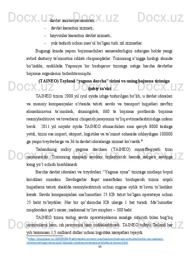 - davlat sanitariya nazorati;
-  davlat karantini xizmati;
- hayvonlar karantini davlat xizmati;
-  yuk tashish uchun mas’ul bo’lgan turli xil xizmatlar.
Bugungi   kunda   yapon   bojxonachilari   samaradorligini   oshirgan   holda   yangi
avlod dasturiy ta’minotini ishlab chiqmoqdalar. Tizimning o’zigga hosligi shunda
bo’ladiki,   endilikda   Yaponiya   bir   boshqaruv   tizimiga   ostiga   barcha   davlatlar
bojxona organlarini birlashtirmoqchi.
(TAINEO) Tayland “yagona darcha” tizimi va uning bojxona tizimiga
ijobiy ta’siri 
TAINEO tizimi 2008 yil iyul oyida ishga tushirilgan bo’lib, u davlat idoralari
va   xususiy   kompaniyalar   o’rtasida   tatisti   savdo   va   transport   hujjatlari   xavfsiz
almashinuvini   ta’minladi,   shuningdek,   660   ta   bojxona   postlarida   bojxona
rasmiylashtiruvi va tovarlarni chiqarish jarayonini to’liq avtomatlashtirishga imkon
berdi.     2011   yil   noyabr   oyida   TAINEO   obunachilari   soni   qariyb   8000   kishiga
yetdi, tizim esa import, eksport, logistika va ta’minot sohasida ishlaydigan 100000
ga yaqin treyderlarga va 36 ta davlat idoralariga xizmat ko’rsatdi. 9
Tailandning   milliy   yagona   darchasi   (TAINEO)   muvaffaqiyatli   tizin
namunasidir.   Tizimning   maqsadi   savdoni   tezlashtirish   hamda   xalqaro   savdpga
keng yo’l ochish hisoblanadi. 
Barcha davlat idoralari va treyderlari “Yagona oyna” tizimiga mutlaqo bepul
kirishlari   mumkin.   Savdogarlar   faqat   masofadan   boshqarish   tizimi   orqali
hujjatlarni   tatisti   shaklda   rasmiylashtirish   uchun   ozgina   oylik   to’lovni   to’lashlari
kerak.   Savdo   kompaniyalari   ma’lumotlari   25   KB   tatist   bo’lgan   operatsiya   uchun
25   baht   to’laydilar.   Har   bir   qo’shimcha   KB   ularga   1   bat   turadi.   Ma’lumotlar
miqdoridan qat’i nazar, maksimal to’lov miqdori – 300 baht.
TAINEO   tizimi   tashqi   savdo   operatsiyalarini   amalga   oshirish   bilan   bog’liq
jarayonlarni ham, ish jarayonini ham soddalashtiradi. TAINEO tufayli Tailand har
yili taxminan 1,5 milliard dollar uchun logistika xarajatlari tejaydi.
9
  https://docplayer.ru/32039118-Prakticheskie-primery-mezhvedomstvennoe-sotrudnichestvo-po-realizacii-
sistemy-edinogo-okna-opyt-tailanda-vysokourovnevaya-arhitektura-taineo.html  
14 