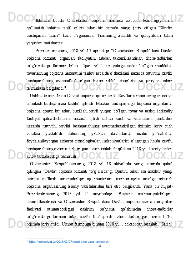 Ikkinchi   bobda   O’zbekiston   bojxona   tizimida   axborot   texnologiyalarini
qo’llanish   holatini   tahlil   qilish   bilan   bir   qatorda   yangi   joriy   etilgan   “Xavfni
boshqarish   tizimi”   ham   o’rganamiz.   Tizimning   afzallik   va   qulayliklari   bilan
yaqindan tanishamiz.
Prezidentimizning   2018   yil   12   apreldagi   “O’zbekiston   Respublikasi   Davlat
bojxona   xizmati   organlari   faoliyatini   tubdan   takomillashtirish   chora-tadbirlari
to’g’risida”gi   farmoni   bilan   o’tgan   yil   1   sentyabrga   qadar   bo’lgan   muddatda
tovarlarning bojxona nazoratini tanlov asosida o’tkazishni nazarda tutuvchi xavfni
boshqarishning   avtomatlashtirilgan   tizimi   ishlab   chiqilishi   va   joriy   etilishini
ta’minlash belgilandi 11
.
Ushbu farmon bilan Davlat bojxona qo’mitasida Xavflarni monitoring qilish va
baholash   boshqarmasi   tashkil   qilindi.   Mazkur   boshqarmaga   bojxona   organlarida
bojxona   qonun   hujjatlari   buzilishi   xavfi   yuqori   bo’lgan   tovar   va   tashqi   iqtisodiy
faoliyat   qatnashchilarini   nazorat   qilish   uchun   kuch   va   vositalarni   jamlashni
nazarda   tutuvchi   xavfni   boshqarishning   avtomatlashtirilgan   tizimini   joriy   etish
vazifasi   yuklatildi.   Jahonning   yetakchi   davlatlarida   ushbu   yo’nalishda
foydalanilayotgan axborot texnologiyalari  imkoniyatlarini o’rgangan holda xavfni
boshqarishning avtomatlashtirilgan tizimi ishlab chiqildi va 2018 yil 1 sentyabrdan
sinov tarzida ishga tushirildi.
O’zbekiston   Respublikasining   2018   yil   18   oktyabrda   yangi   tahrirda   qabul
qilingan   “Davlat   bojxona   xizmati   to’g’risida”gi   Qonuni   bilan   esa   mazkur   yangi
tizimni   qo’llash   samaradorligining   muntazam   monitoringini   amalga   oshirish
bojxona   organlarining   asosiy   vazifalaridan   biri   etib   belgilandi.   Yana   bir   hujjat-
Prezidentimizning   2018   yil   24   noyabrdagi   “Bojxona   ma’muriyatchiligini
takomillashtirish   va   O’zbekiston   Respublikasi   Davlat   bojxona   xizmati   organlari
faoliyati   samaradorligini   oshirish   bo’yicha   qo’shimcha   chora-tadbirlar
to’g’risida”gi   farmoni   bilan   xavfni   boshqarish   avtomatlashtirilgan   tizimi   to’liq
rejimda joriy etildi. Ushbu farmonga binoan 2018 yil 1 dekabrdan boshlab, “Sariq”
11
  https    ://    uzhurriyat    .   uz    /2019/03/27/    yangi    -   tizim    -   yangi    -   imkoniyat    /    
16