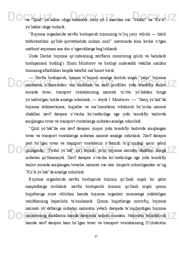 va   “Qizil”   yo’laklar   ishga   tushirildi.   Joriy   yil   1   martdan   esa   “Yashil”   va   “Ko’k”
yo’laklar ishga tushirdi.    
“Bojxona   organlarida   xavfni   boshqarish   tizimining   to’liq   joriy   etilishi   —   halol
tadbirkorlikni   qo’llab-quvvatlashda   muhim   omil”   mavzusida   kuni   kecha   o’tgan
matbuot anjumani ana shu o’zgarishlarga bag’ishlandi.
Unda   Davlat   bojxona   qo’mitasining   xavflarni   monitoring   qilish   va   baholash
boshqarmasi   boshlig’i   Ilhom   Muxtorov   va   boshqa   mutasaddi   vakillar   mazkur
tizimning afzalliklari haqida batafsil ma’lumot berdi.
—   Xavfni   boshqarish,   tizimni   to’laqonli   amalga   kiritish   orqali   “yalpi”   bojxona
nazoratini   o’tkazishdan   voz   kechiladi   va   xavf   profillari   yoki   tasodifiy   tanlov
asosida   tovar,   transport   vositalarining   nazorati   to’rtta   yo’lakdan   biriga
yo’naltirilgan holda amalga oshiriladi, — deydi I. Muxtorov. — “Sariq yo’lak”da
bojxona   deklaratsiyasi,   hujjatlar   va   ma’lumotlarni   tekshirish   bo’yicha   nazorat
shakllari   xavf   darajasi   o’rtacha   ko’rsatkichga   ega   yoki   tasodifiy   tanlovda
aniqlangan tovar va transport vositalariga nisbatan amalga oshiriladi. 
“Qizil   yo’lak”da   esa   xavf   darajasi   yuqori   yoki   tasodifiy   tanlovda   aniqlangan
tovar   va   transport   vositalariga   nisbatan   nazorat   amalga   oshiriladi.   Xavf   darajasi
past   bo’lgan   tovar   va   transport   vositalarini   o’tkazish   to’g’risidagi   qaror   qabul
qilinganda,   “Yashil   yo’lak”   qo’l   keladi,   ya’ni   bojxona   nazorati   shakllari   ularga
nisbatan   qo’llanmaydi.   Xavf   darajasi   o’rtacha   ko’rsatkichga   ega   yoki   tasodifiy
tanlov asosida  aniqlangan tovarlar  nazorati esa ular  chiqarib yuborilgandan so’ng
“Ko’k yo’lak”da amalga oshiriladi.
Bojxona   organlarida   xavfni   boshqarish   tizimini   qo’llash   orqali   bir   qator
maqsadlarga   erishiladi:   xavfni   boshqarish   tizimini   qo’llash   orqali   qonun
hujjatlariga   rioya   etilishini   hamda   bojxona   organlari   zimmasiga   yuklatilgan
vazifalarning   bajarilishi   ta’minlanadi.   Qonun   hujjatlariga   muvofiq,   bojxona
nazorati   ob’ektlariga   nisbatan   nazoratni   yetarli   darajada   ta’minlaydigan   bojxona
nazoratining shakllarini  hamda darajasini  tanlash mumkin. Nazoratni tezlashtirish
hamda   xavf   darajasi   kam   bo’lgan   tovar   va   transport   vositalarining   O’zbekiston
17