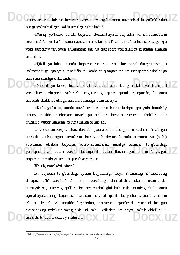 tanlov   asosida   tati   va   transport   vositalarining   bojxona   nazorati   4   ta   yo’laklardan
biriga yo’naltirilgan holda amalga oshiriladi 12
.
«Sariq   yo’lak» ,   bunda   bojxona   deklaratsiyasi,   hujjatlar   va   ma’lumotlarni
tekshirish bo’yicha bojxona nazorati shakllari xavf darajasi o’rta ko’rsatkichga ega
yoki   tasodifiy   tanlovda   aniqlangan   tati   va   transport   vositalariga   nisbatan   amalga
oshiriladi.
«Qizil   yo’lak» ,   bunda   bojxona   nazorati   shakllari   xavf   darajasi   yuqori
ko’rsatkichga ega yoki tasodifiy tanlovda aniqlangan tati va transport vositalariga
nisbatan amalga oshiriladi.
«Yashil   yo’lak» ,   bunda   xavf   darajasi   past   bo’lgan   tati   va   transport
vositalarini   chiqarib   yuborish   to’g’risidagi   qaror   qabul   qilinganda,   bojxona
nazorati shakllari ularga nisbatan amalga oshirilmaydi.
«Ko’k   yo’lak» ,   bunda   xavf   darajasi   o’rta   ko’rsatkichga   ega   yoki   tasodifiy
tanlov   asosida   aniqlangan   tovarlarga   nisbatan   bojxona   nazorati   shakllari   ular
chiqarib yuborilgandan so’ng amalga oshiriladi.
O’zbekiston Respublikasi davlat bojxona xizmati organlari xodimi o’rnatilgan
tartibda   tasdiqlangan   tovarlarni   ko’zdan   kechirish   hamda   namuna   va   (yoki)
sinamalar   olishda   bojxona   tartib-taomillarini   amalga   oshirish   to’g’risidagi
yo’riqnomaga   asosan   xavfni   boshqarish   avtomatlashtirilgan   tizimi   buyurgan
bojxona operatsiyalarini bajarishga majbur.
Xo’sh, xavf o’zi nima?
Bu   bojxona   to’g’risidagi   qonun   hujjatlariga   rioya   etilmasligi   ehtimolining
darajasi   bo’lib,  xavfni   boshqarish  — xavfning  oldini   olish  va ularni  imkon  qadar
kamaytirish,   ularning   qo’llanilish   samaradorligini   baholash,   shuningdek   bojxona
operatsiyalarining   bajarilishi   ustidan   nazorat   qilish   bo’yicha   chora-tadbirlarni
ishlab   chiqish   va   amalda   bajarishni,   bojxona   organlarida   mavjud   bo’lgan
axborotning   uzluksiz   yangilanishini,   tahlil   etilishini   va   qayta   ko’rib   chiqilishini
nazarda tutuvchi doimiy ishlardir.
12
  https :// www . xabar . uz / uz / jamiyat / bojxonada - xavfni - boshqarish - tizimi
19 