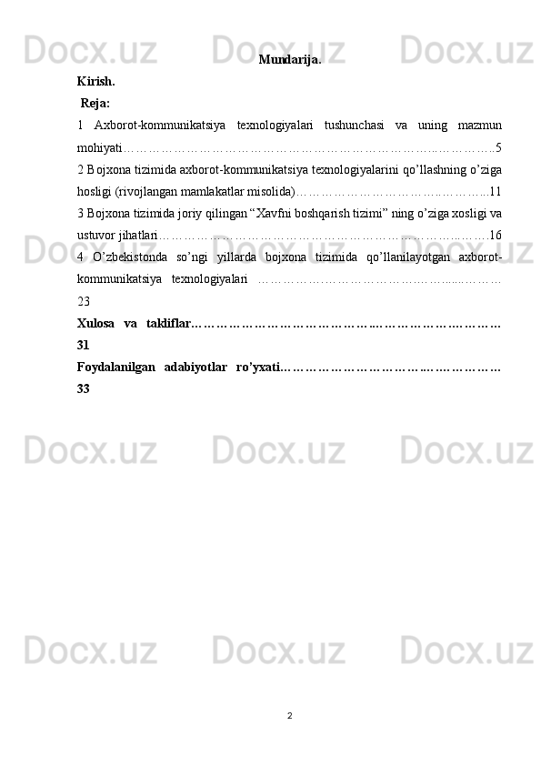 Mundarija .
Kirish .
  Reja:
1   Axborot-kommunikatsiya   texnologiyalari   tushunchasi   va   uning   mazmun
mohiyati……………………………………………………………… ... …………..5
2 Bojxona tizimida axborot-kommunikatsiya texnologiyalarini qo’llashning o’ziga
hosligi (rivojlangan mamlakatlar misolida)……………………………..………...11
3 Bojxona tizimida joriy qilingan “Xavfni boshqarish tizimi” ning o’ziga xosligi va
ustuvor jihatlari……………………………………………………………...…….16
4   O’zbekistonda   so’ngi   yillarda   bojxona   tizimida   qo’llanilayotgan   axborot-
kommunikatsiya   texnologiyalari   …………….………………….…….......………
23
Xulosa   va   takliflar…………………………………….……………….…………
31
Foydalanilgan   adabiyotlar   ro’yxati…………………………….….……………
33
2