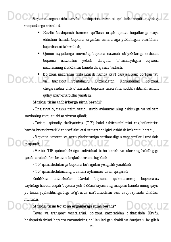 Bojxona   organlarida   xavfni   boshqarish   tizimini   qo’llash   orqali   quyidagi
maqsadlarga erishiladi:
 Xavfni   boshqarish   tizimini   qo’llash   orqali   qonun   hujjatlariga   rioya
etilishini   hamda   bojxona   organlari   zimmasiga   yuklatilgan   vazifalarni
bajarilishini ta’minlash;
 Qonun   hujjatlariga   muvofiq,   bojxona   nazorati   ob’yektlariga   nisbatan
bojxona   nazoratini   yetarli   darajada   ta’minlaydigan   bojxona
nazoratining shakllarini hamda darajasini tanlash;
 Bojxona   nazoratini   tezlashtirish   hamda   xavf   darajasi   kam   bo’lgan   tati
va   transport   vositalarini   O’zbekiston   Respublikasi   bojxona
chegarasidan   olib   o’tilishida   bojxona   nazoratini   soddalashtirish   uchun
qulay shart-sharoitlar yaratish.
Mazkur tizim tadbirkorga nima beradi?
 Eng   avvalo,   ushbu   tizim   tashqi   savdo   aylanmasining   oshishiga   va   xalqaro
savdoning rivojlanishiga xizmat qiladi;
 Tashqi   iqtisodiy   faoliyatning   (TIF)   halol   ishtirokchilarini   rag’batlantirish
hamda huquqbuzarliklar profilaktikasi samaradorligini oshirish imkonini beradi;
 Bojxona nazorati va rasmiylashtiruviga sarflanadigan vaqt sezilarli ravishda
qisqaradi;
 Harbir   TIF   qatnashchisiga   individual   baho   berish   va   ularning   halolligiga
qarab saralash, bir-biridan farqlash imkoni tug’iladi;
 TIF qatnashchilariga bojxona ko’rigidan yengillik yaratiladi;
 TIF qatnashchilarining tovarlari aylanmasi davri qisqaradi.
Endilikda   tadbirkorlar   Davlat   bojxona   qo’mitasining   bojxona.uz
saytidagi   havola   orqali bojxona yuk deklaratsiyasining maqomi hamda uning qaysi
yo’lakka   joylashtirilganligi   to’g’risida   ma’lumotlarni   real   vaqt   rejimida   olishlari
mumkin.
Mazkur tizim bojxona organlariga nima beradi?
Tovar   va   transport   vositalarini,   bojxona   nazoratidan   o’tkazishda   Xavfni
boshqarish tizimi bojxona nazoratining qo’llaniladigan shakli va darajasini belgilab
20