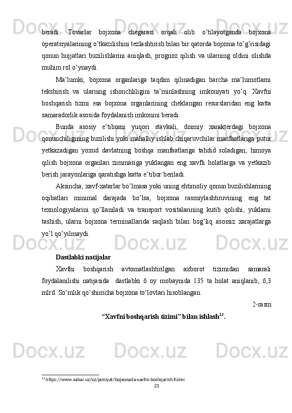 beradi.   Tovarlar   bojxona   chegarasi   orqali   olib   o’tilayotganda   bojxona
operatsiyalarining o’tkazilishini tezlashtirish bilan bir qatorda bojxona to’g’risidagi
qonun   hujjatlari   buzilishlarini   aniqlash,   prognoz   qilish   va   ularning   oldini   olishda
muhim rol o’ynaydi.
Ma’lumki,   bojxona   organlariga   taqdim   qilinadigan   barcha   ma’lumotlarni
tekshirish   va   ularning   ishonchliligini   ta’minlashning   imkoniyati   yo’q.   Xavfni
boshqarish   tizmi   esa   bojxona   organlarining   cheklangan   resurslaridan   eng   katta
samaradorlik asosida foydalanish imkonini beradi.
Bunda   asosiy   e’tiborni   yuqori   stavkali,   doimiy   xarakterdagi   bojxona
qonunchiligining buzilishi yoki mahalliy ishlab chiqaruvchilar manfaatlariga putur
yetkazadigan   yoxud   davlatning   boshqa   manfaatlariga   tahdid   soladigan,   himoya
qilish   bojxona   organlari   zimmasiga   yuklangan   eng   xavfli   holatlarga   va   yetkazib
berish jarayonlariga qaratishga katta e’tibor beriladi.
Aksincha, xavf-xatarlar bo’lmasa yoki uning ehtimoliy qonun buzilishlarining
oqibatlari   minimal   darajada   bo’lsa,   bojxona   rasmiylashtiruvining   eng   tat
texnologiyalarini   qo’llaniladi   va   transport   vositalarining   kutib   qolishi,   yuklarni
tashish,   ularni   bojxona   terminallarida   saqlash   bilan   bog’liq   asossiz   xarajatlarga
yo’l qo’yilmaydi.
Dastlabki natijalar
Xavfni   boshqarish   avtomatlashtirilgan   axborot   tizimidan   samarali
foydalanilishi   natijasida     dastlabki   6   oy   mobaynida   135   ta   holat   aniqlanib,   6,3
mlrd. So’mlik qo’shimcha bojxona to’lovlari hisoblangan.
2-rasm
“Xavfni boshqarish tizimi” bilan ishlash 13
.
13
  https :// www . xabar . uz / uz / jamiyat / bojxonada - xavfni - boshqarish - tizimi
21 