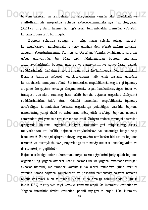 bojxona   nazorati   va   rasmiylashtiruvi   jarayonlarini   yanada   takomillashtirish   va
shaffoflashtirish   maqsadida   sohaga   axborot-kommunikatsiya   texnologiyalari
(AKT)ni   joriy   etish,   Internet   tarmog’i   orqali   turli   interaktiv   xizmatlar   ko’rsatish
ko’lami tobora ortib bormoqda.
Bojxona   sohasida   so’nggi   o’n   yilga   nazar   solsak,   sohaga   axborot-
kommunikatsiya   texnologiyalarini   joriy   qilishga   doir   o’nlab   muhim   hujjatlar,
xususan,   Prezidentimizning   Farmon   va   Qarorlari,   Vazirlar   Mahkamasi   qarorlari
qabul   qilinyapti-ki,   bu   bilan   hech   ikkilanmasdan   bojxona   xizmatini
zamonaviylashtirish,   bojxona   nazorati   va   rasmiylashtiruvi   jarayonlarini   yanada
soddalashtirish   davlatimiz   siyosati   darajasiga   ko’tarilmoqda   deyish   mumkin.
Bojxona   tizimiga   axborot   texnologiyalarini   jalb   etish   zarurati   quyidagi
ko’rinishlarda namoyon bo’ladi: Bir tomondan, respublikamizning tashqi iqtisodiy
aloqalari   kengayishi   evaziga   chegaralarimiz   orqali   harakatlanayotgan   tovar   va
transport   vositalari   sonining   ham   oshib   borishi   bojxona   organlari   faoliyatini
soddalashtirishni   talab   etsa,   ikkinchi   tomondan,   respublikamiz   iqtisodiy
xavfsizligini   ta’minlashda   bojxona   organlariga   yuklatilgan   vazifalar   bojxona
nazoratining   yangi   shakl   va   uslublarini   tatbiq   etish   hisobiga,   bojxona   nazorati
samaradorligini yanada oshirishni taqozo etadi. Xalqaro andozalar nuqtai nazaridan
qaraganda,   bojxona   organlari   faoliyati   samaradorligini   aniqlashning   asosiy
me’yorlaridan   biri   bo’lib,   bojxona   rasmiylashtiruvi   va   nazoratiga   ketgan   vaqt
hisoblanadi. Bu vaqtni qisqartirishdagi eng muhim omillardan biri esa bu bojxona
nazorati   va   rasmiylashtiruvi   jarayonlariga   zamonaviy   axborot   texnologiyalari   va
dasturlarini joriy qilishdir. 
Bojxona   sohasiga   axborot-kommunikatsiya   texnologiyalarini   joriy   qilish   bojxona
organlarining   yagona   axborot   uzatish   tarmog’ini   va   yagona   avtomatlashtirilgan
axborot   tizimini,   ma’lumotlar   xavfsizligi   va   ularni   muhofaza   qilish   tizimini
yaratish   hamda   bojxona   komplekslari   va   postlarini   zamonaviy   bojxona   nazorati
texnik   vositalari   bilan   ta’minlash   yo’nalishida   amalga   oshirilmoqda.   Bugungi
kunda   DBQ   rasmiy   veb-sayti   www.customs.uz   orqali   9ta   interaktiv   xizmatlar   va
Yagona   interaktiv   davlat   xizmatlari   portali   my.gov.uz   orqali   10ta   interaktiv
23