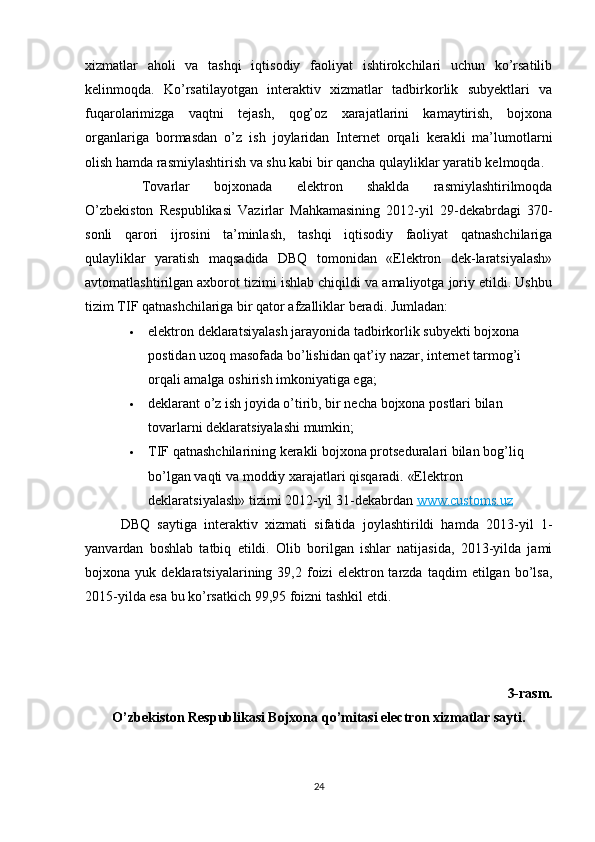 xizmatlar   aholi   va   tashqi   iqtisodiy   faoliyat   ishtirokchilari   uchun   ko’rsatilib
kelinmoqda.   Ko’rsatilayotgan   interaktiv   xizmatlar   tadbirkorlik   subyektlari   va
fuqarolarimizga   vaqtni   tejash,   qog’oz   xarajatlarini   kamaytirish,   bojxona
organlariga   bormasdan   o’z   ish   joylaridan   Internet   orqali   kerakli   ma’lumotlarni
olish hamda rasmiylashtirish va shu kabi bir qancha qulayliklar yaratib kelmoqda.  
Tovarlar   bojxonada   elektron   shaklda   rasmiylashtirilmoqda
O’zbekiston   Respublikasi   Vazirlar   Mahkamasining   2012-yil   29-dekabrdagi   370-
sonli   qarori   ijrosini   ta’minlash,   tashqi   iqtisodiy   faoliyat   qatnashchilariga
qulayliklar   yaratish   maqsadida   DBQ   tomonidan   «Elektron   dek-laratsiyalash»
avtomatlashtirilgan axborot tizimi ishlab chiqildi va amaliyotga joriy etildi. Ushbu
tizim TIF qatnashchilariga bir qator afzalliklar beradi. Jumladan:
 elektron deklaratsiyalash jarayonida tadbirkorlik subyekti bojxona 
postidan uzoq masofada bo’lishidan qat’iy nazar, internet tarmog’i 
orqali amalga oshirish imkoniyatiga ega;
 deklarant o’z ish joyida o’tirib, bir necha bojxona postlari bilan 
tovarlarni deklaratsiyalashi mumkin;
 TIF qatnashchilarining kerakli bojxona protseduralari bilan bog’liq 
bo’lgan vaqti va moddiy xarajatlari qisqaradi.  «Elektron 
deklaratsiyalash» tizimi 2012-yil 31-dekabrdan   www.customs.uz
  DBQ   saytiga   interaktiv   xizmati   sifatida   joylashtirildi   hamda   2013-yil   1-
yanvardan   boshlab   tatbiq   etildi.   Olib   borilgan   ishlar   natijasida,   2013-yilda   jami
bojxona  yuk   deklaratsiyalarining  39,2   foizi   elektron  tarzda   taqdim   etilgan   bo’lsa,
2015-yilda esa bu ko’rsatkich 99,95 foizni tashkil etdi.
3-rasm.
O’zbekiston Respublikasi Bojxona qo’mitasi electron xizmatlar sayti.
24 