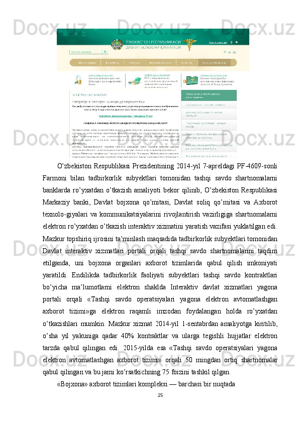 O’zbekiston   Respublikasi   Prezidentining   2014-yil   7-apreldagi   PF-4609-sonli
Farmoni   bilan   tadbirkorlik   subyektlari   tomonidan   tashqi   savdo   shartnomalarni
banklarda  ro’yxatdan  o’tkazish  amaliyoti  bekor  qilinib,  O’zbekiston  Respublikasi
Markaziy   banki,   Davlat   bojxona   qo’mitasi,   Davlat   soliq   qo’mitasi   va   Axborot
texnolo-giyalari   va   kommunikatsiyalarini   rivojlantirish   vazirligiga   shartnomalarni
elektron ro’yxatdan o’tkazish interaktiv xizmatini yaratish vazifasi yuklatilgan edi.
Mazkur topshiriq ijrosini ta’minlash maqsadida tadbirkorlik subyektlari tomonidan
Davlat   interaktiv   xizmatlari   portali   orqali   tashqi   savdo   shartnomalarini   taqdim
etilganda,   uni   bojxona   organlari   axborot   tizimlarida   qabul   qilish   imkoniyati
yaratildi.   Endilikda   tadbirkorlik   faoliyati   subyektlari   tashqi   savdo   kontraktlari
bo’yicha   ma’lumotlarni   elektron   shaklda   Interaktiv   davlat   xizmatlari   yagona
portali   orqali   «Tashqi   savdo   operatsiyalari   yagona   elektron   avtomatlashgan
axborot   tizimi»ga   elektron   raqamli   imzodan   foydalangan   holda   ro’yxatdan
o’tkazishlari   mumkin.   Mazkur   xizmat   2014-yil   1-sentabrdan   amaliyotga   kiritilib,
o’sha   yil   yakuniga   qadar   40%   kontraktlar   va   ularga   tegishli   hujjatlar   elektron
tarzda   qabul   qilingan   edi.   2015-yilda   esa   «Tashqi   savdo   operatsiyalari   yagona
elektron   avtomatlashgan   axborot   tizimi»   orqali   50   mingdan   ortiq   shartnomalar
qabul qilingan va bu jami ko’rsatkichning 75 foizini tashkil qilgan.
«Bojxona» axborot tizimlari kompleksi — barchasi bir nuqtada
25 